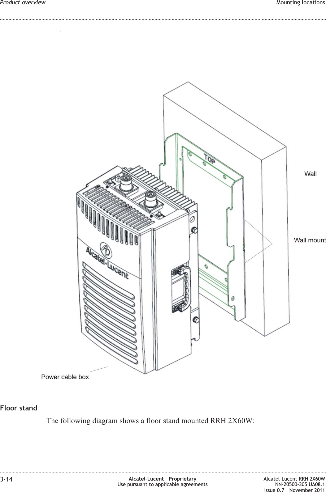 Floor standThe following diagram shows a floor stand mounted RRH 2X60W:Product overview Mounting locations........................................................................................................................................................................................................................................................................................................................................................................................................................................................................3-14 Alcatel-Lucent – ProprietaryUse pursuant to applicable agreementsAlcatel-Lucent RRH 2X60WNN-20500-305 UA08.1Issue 0.7 November 2011PRELIMINARYPRELIMINARY