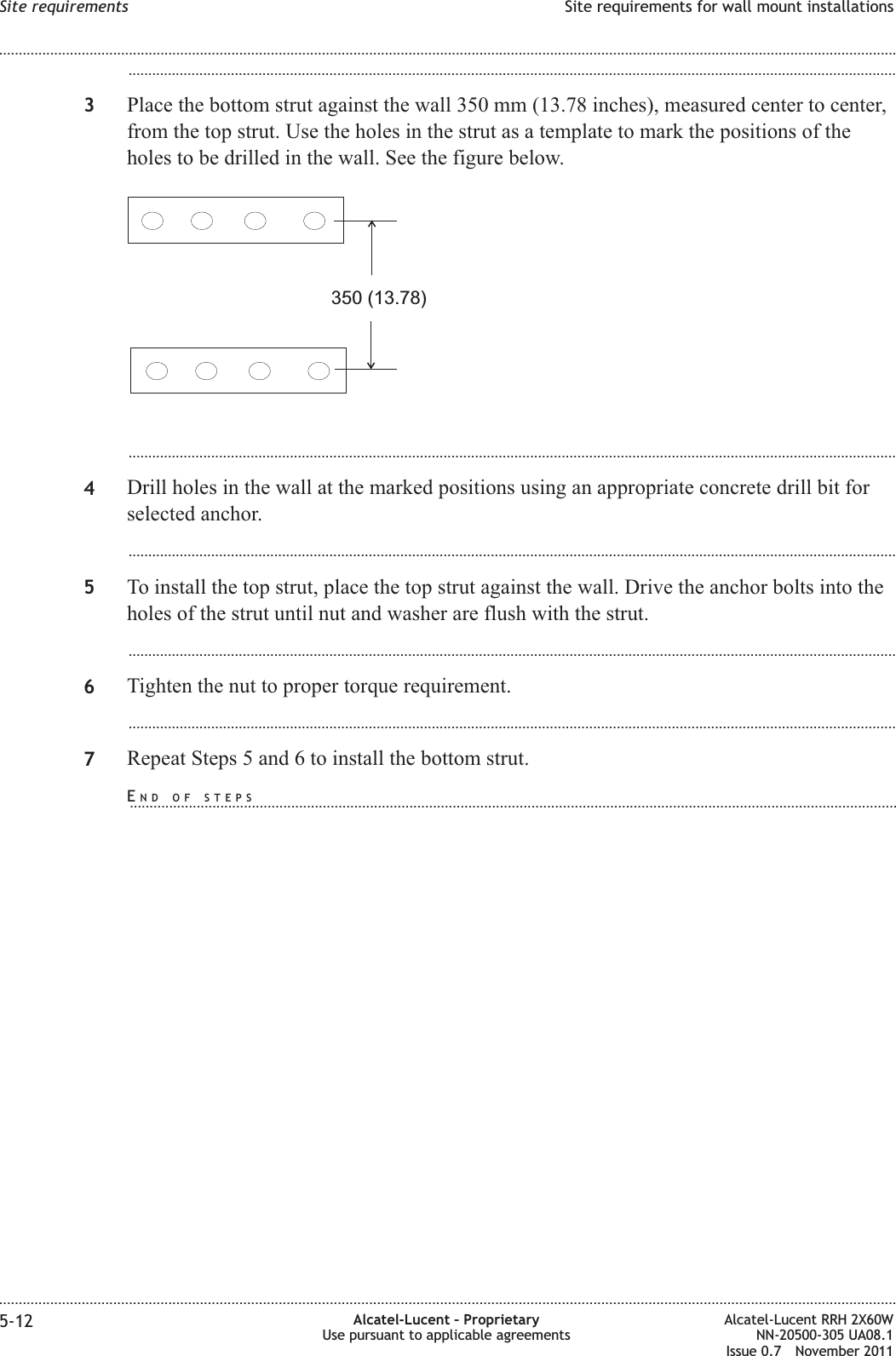 ...................................................................................................................................................................................................3Place the bottom strut against the wall 350 mm (13.78 inches), measured center to center,from the top strut. Use the holes in the strut as a template to mark the positions of theholes to be drilled in the wall. See the figure below....................................................................................................................................................................................................4Drill holes in the wall at the marked positions using an appropriate concrete drill bit forselected anchor....................................................................................................................................................................................................5To install the top strut, place the top strut against the wall. Drive the anchor bolts into theholes of the strut until nut and washer are flush with the strut....................................................................................................................................................................................................6Tighten the nut to proper torque requirement....................................................................................................................................................................................................7Repeat Steps 5 and 6 to install the bottom strut.350 (13.78)Site requirements Site requirements for wall mount installations........................................................................................................................................................................................................................................................................................................................................................................................................................................................................5-12 Alcatel-Lucent – ProprietaryUse pursuant to applicable agreementsAlcatel-Lucent RRH 2X60WNN-20500-305 UA08.1Issue 0.7 November 2011PRELIMINARYPRELIMINARYEND OF STEPS...................................................................................................................................................................................................
