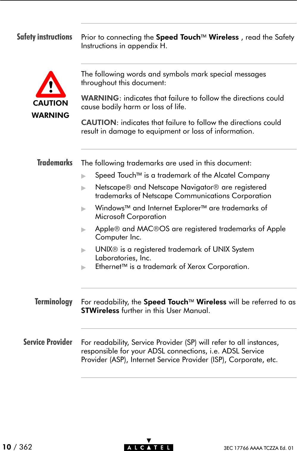 Safety instructionsTrademarksTerminologyService Provider10 / 362 3EC 17766 AAAA TCZZA Ed. 01Prior to connecting the Speed TouchWireless , read the SafetyInstructions in appendix H.The following words and symbols mark special messagesthroughout this document:WARNING: indicates that failure to follow the directions couldcause bodily harm or loss of life.CAUTION: indicates that failure to follow the directions couldresult in damage to equipment or loss of information.The following trademarks are used in this document:&quot;Speed Touchis a trademark of the Alcatel Company&quot;Netscapeand Netscape Navigatorare registeredtrademarks of Netscape Communications Corporation&quot;Windowsand Internet Explorerare trademarks ofMicrosoft Corporation&quot;Appleand MACOS are registered trademarks of AppleComputer Inc.&quot;UNIXis a registered trademark of UNIX SystemLaboratories, Inc.&quot;Ethernetis a trademark of Xerox Corporation.For readability, the Speed TouchWireless will be referred to asSTWireless further in this User Manual.For readability, Service Provider (SP) will refer to all instances,responsible for your ADSL connections, i.e. ADSL ServiceProvider (ASP), Internet Service Provider (ISP), Corporate, etc.CAUTIONWARNING