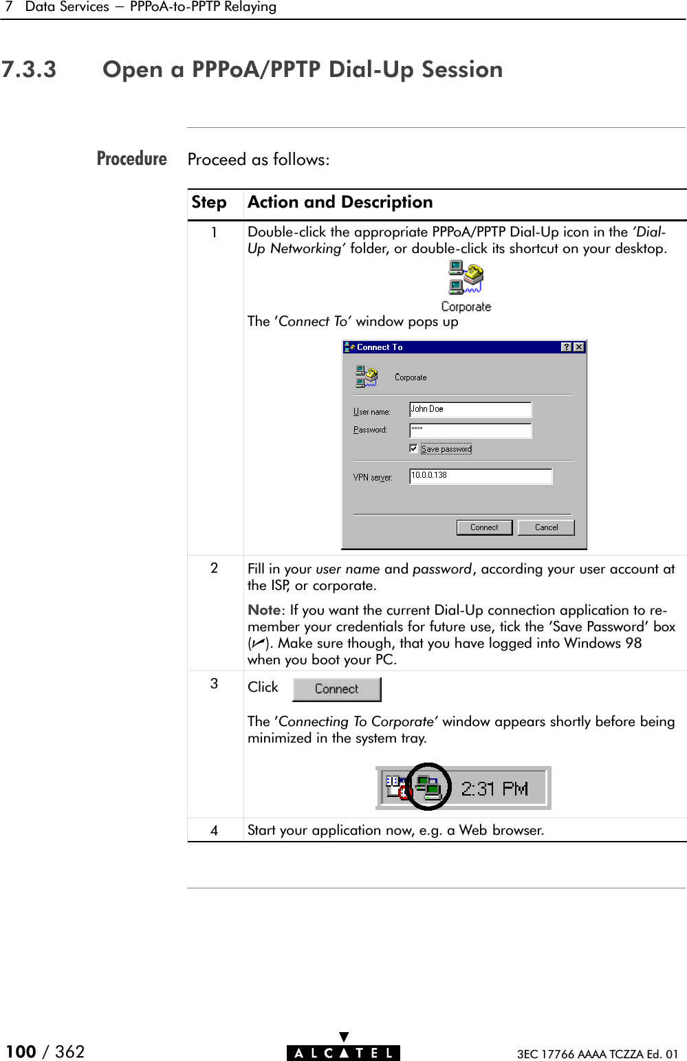 Procedure7 Data Services - PPPoAĆtoĆPPTP Relaying100 / 362 3EC 17766 AAAA TCZZA Ed. 017.3.3 Open a PPPoA/PPTP DialĆUp SessionProceed as follows:Step Action and Description1DoubleĆclick the appropriate PPPoA/PPTP DialĆUp icon in the &apos;DialĆUp Networking&apos; folder, or doubleĆclick its shortcut on your desktop.The &apos;Connect To&apos; window pops up2Fill in your user name and password, according your user account atthe ISP, or corporate.Note: If you want the current DialĆUp connection application to reĆmember your credentials for future use, tick the &apos;Save Password&apos; box(n). Make sure though, that you have logged into Windows 98when you boot your PC.3ClickThe &apos;Connecting To Corporate&apos; window appears shortly before beingminimized in the system tray.4Start your application now, e.g. a Web browser.