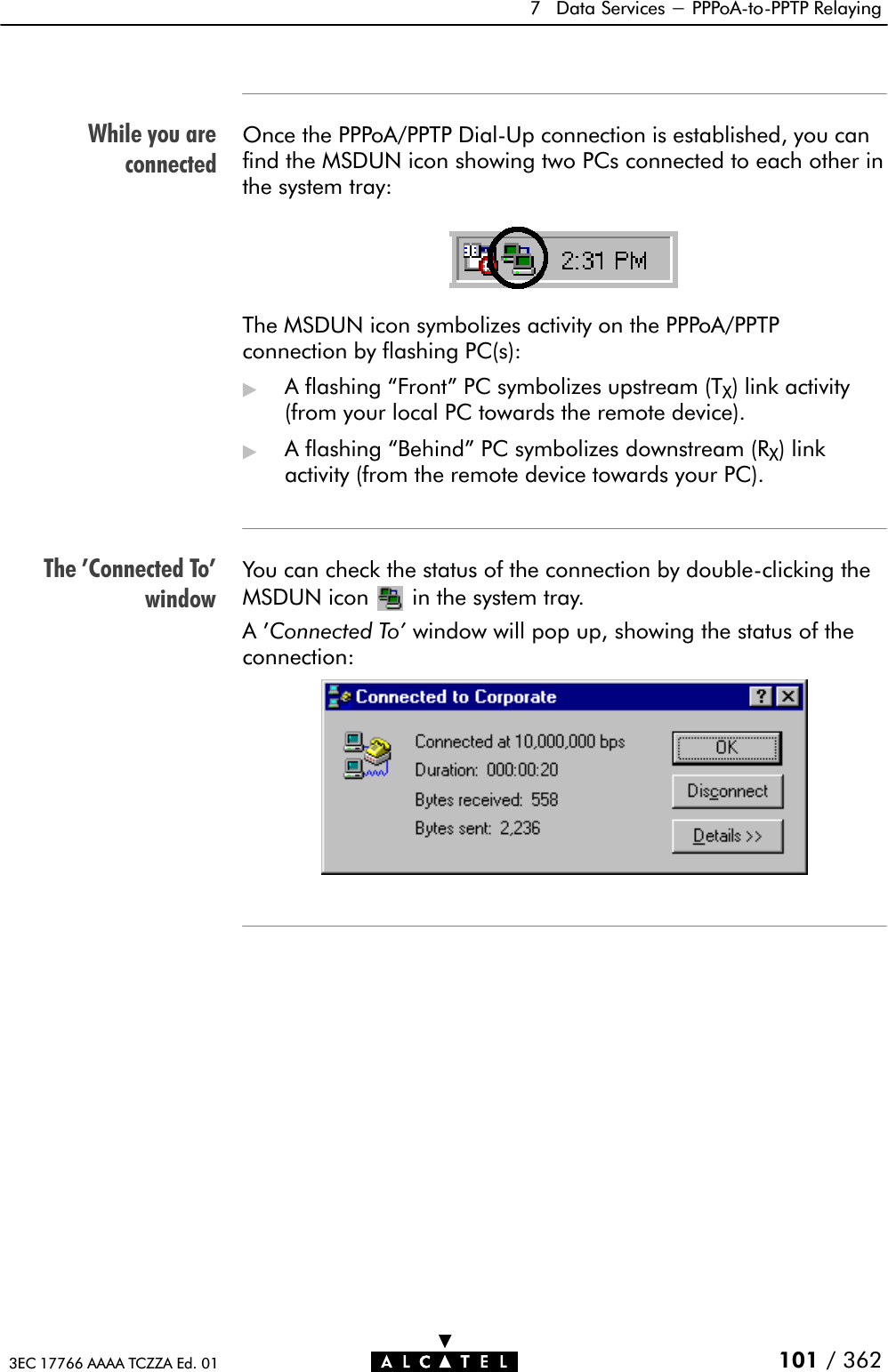 While you areconnectedThe &apos;Connected To&apos;window7 Data Services - PPPoAĆtoĆPPTP Relaying101 / 3623EC 17766 AAAA TCZZA Ed. 01Once the PPPoA/PPTP DialĆUp connection is established, you canfind the MSDUN icon showing two PCs connected to each other inthe system tray:The MSDUN icon symbolizes activity on the PPPoA/PPTPconnection by flashing PC(s):&quot;A flashing Front&quot; PC symbolizes upstream (TX) link activity(from your local PC towards the remote device).&quot;A flashing Behind&quot; PC symbolizes downstream (RX) linkactivity (from the remote device towards your PC).You can check the status of the connection by doubleĆclicking theMSDUN icon in the system tray.A&apos;Connected To&apos; window will pop up, showing the status of theconnection: