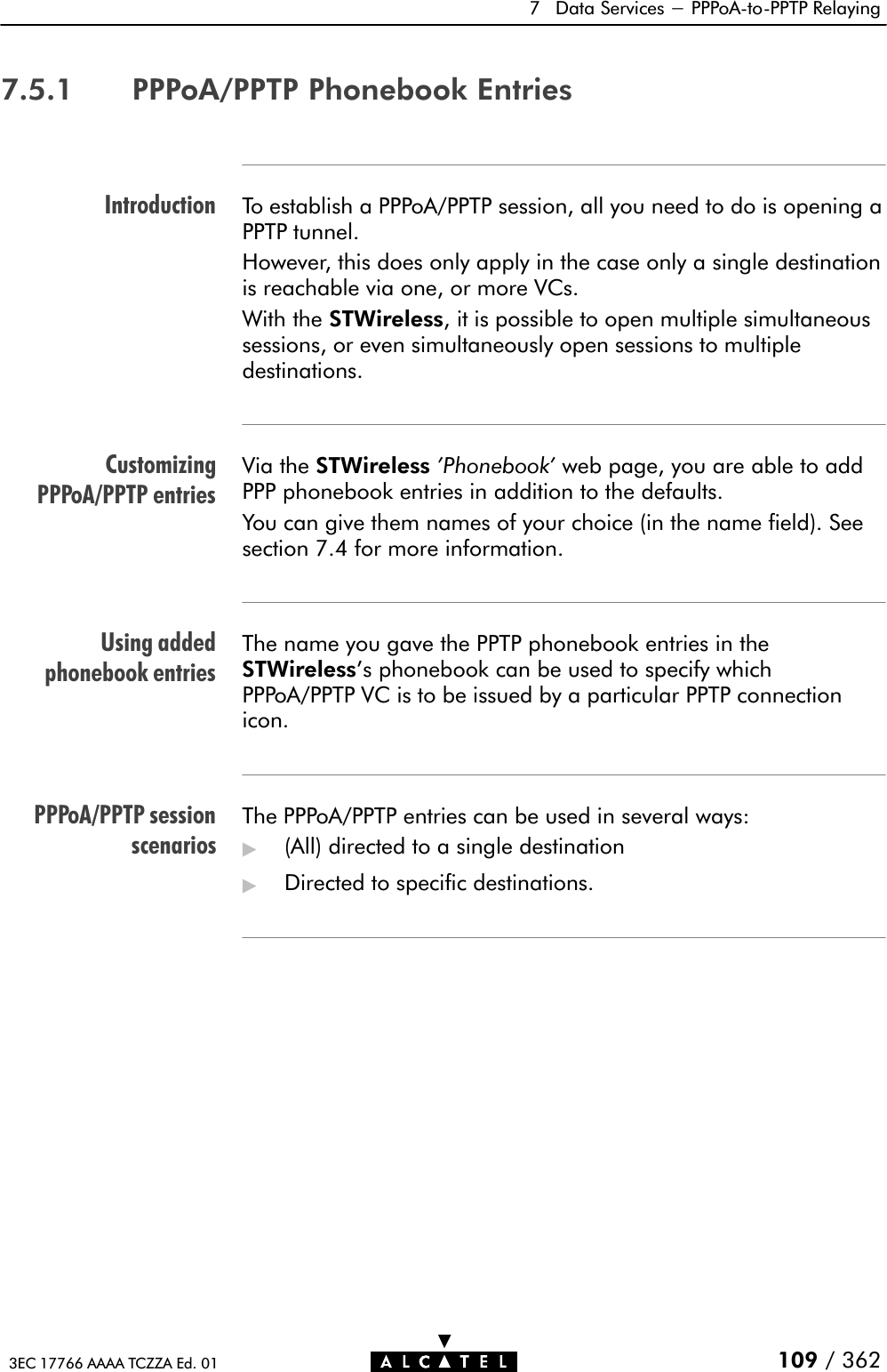 IntroductionCustomizingPPPoA/PPTP entriesUsing addedphonebook entriesPPPoA/PPTP sessionscenarios7 Data Services - PPPoAĆtoĆPPTP Relaying109 / 3623EC 17766 AAAA TCZZA Ed. 017.5.1 PPPoA/PPTP Phonebook EntriesTo establish a PPPoA/PPTP session, all you need to do is opening aPPTP tunnel.However, this does only apply in the case only a single destinationis reachable via one, or more VCs.With the STWireless, it is possible to open multiple simultaneoussessions, or even simultaneously open sessions to multipledestinations.Via the STWireless &apos;Phonebook&apos; web page, you are able to addPPP phonebook entries in addition to the defaults.You can give them names of your choice (in the name field). Seesection 7.4 for more information.The name you gave the PPTP phonebook entries in theSTWireless&apos;s phonebook can be used to specify whichPPPoA/PPTP VC is to be issued by a particular PPTP connectionicon.The PPPoA/PPTP entries can be used in several ways:&quot;(All) directed to a single destination&quot;Directed to specific destinations.