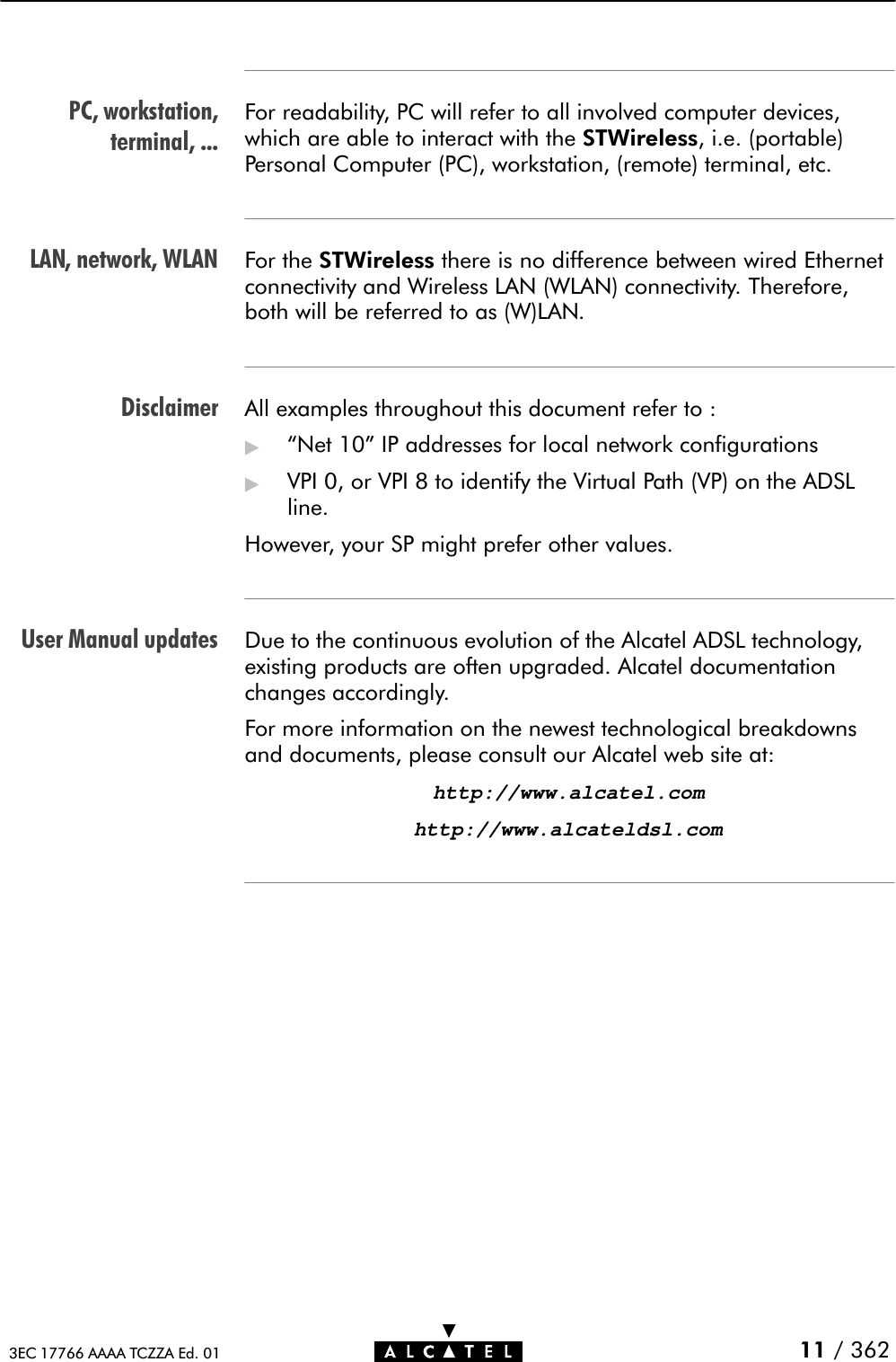 PC, workstation,terminal, ...LAN, network, WLANDisclaimerUser Manual updates11 / 3623EC 17766 AAAA TCZZA Ed. 01For readability, PC will refer to all involved computer devices,which are able to interact with the STWireless, i.e. (portable)Personal Computer (PC), workstation, (remote) terminal, etc.For the STWireless there is no difference between wired Ethernetconnectivity and Wireless LAN (WLAN) connectivity. Therefore,both will be referred to as (W)LAN.All examples throughout this document refer to :&quot;Net 10&quot; IP addresses for local network configurations&quot;VPI 0, or VPI 8 to identify the Virtual Path (VP) on the ADSLline.However, your SP might prefer other values.Due to the continuous evolution of the Alcatel ADSL technology,existing products are often upgraded. Alcatel documentationchanges accordingly.For more information on the newest technological breakdownsand documents, please consult our Alcatel web site at:http://www.alcatel.comhttp://www.alcateldsl.com