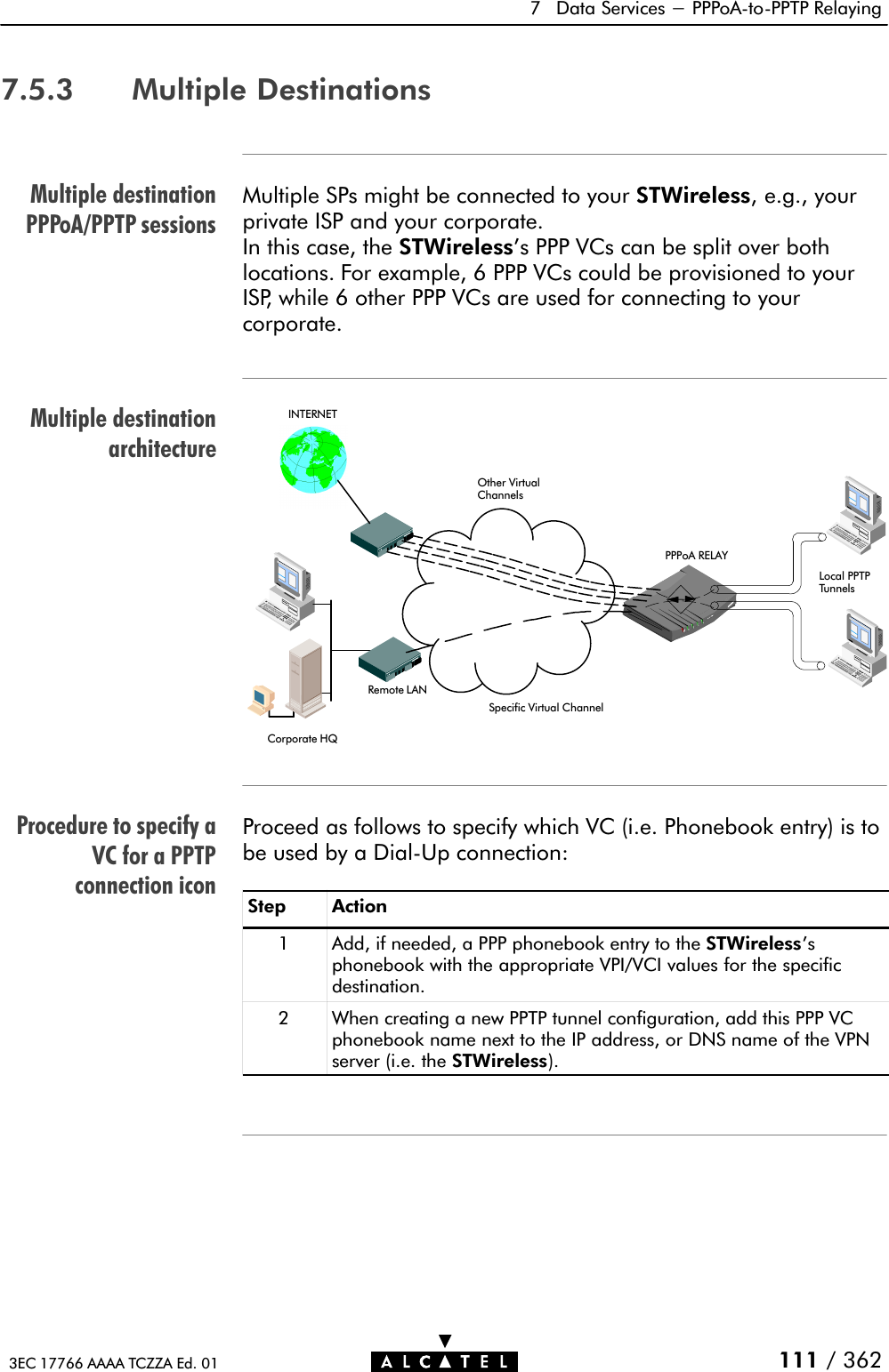 Multiple destinationPPPoA/PPTP sessionsMultiple destinationarchitectureProcedure to specify aVC for a PPTPconnection icon7 Data Services - PPPoAĆtoĆPPTP Relaying111 / 3623EC 17766 AAAA TCZZA Ed. 017.5.3 Multiple DestinationsMultiple SPs might be connected to your STWireless, e.g., yourprivate ISP and your corporate.In this case, the STWireless&apos;s PPP VCs can be split over bothlocations. For example, 6 PPP VCs could be provisioned to yourISP, while 6 other PPP VCs are used for connecting to yourcorporate.Corporate HQRemote LANINTERNETPPPoA RELAYLocal PPTPTunnelsOther VirtualChannelsSpecific Virtual ChannelProceed as follows to specify which VC (i.e. Phonebook entry) is tobe used by a DialĆUp connection:Step Action1 Add, if needed, a PPP phonebook entry to the STWireless&apos;sphonebook with the appropriate VPI/VCI values for the specificdestination.2 When creating a new PPTP tunnel configuration, add this PPP VCphonebook name next to the IP address, or DNS name of the VPNserver (i.e. the STWireless).