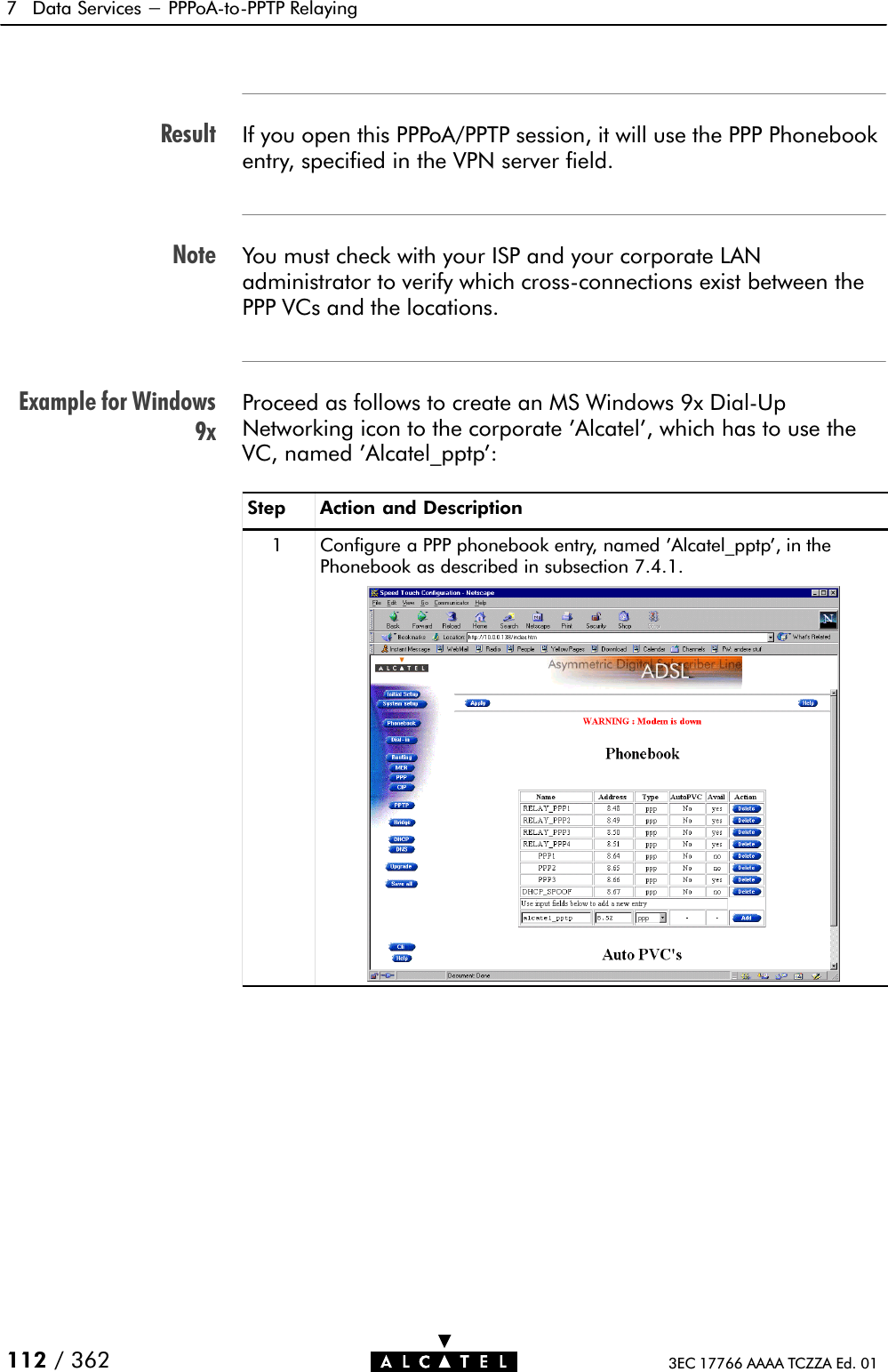 ResultNoteExample for Windows9x7 Data Services - PPPoAĆtoĆPPTP Relaying112 / 362 3EC 17766 AAAA TCZZA Ed. 01If you open this PPPoA/PPTP session, it will use the PPP Phonebookentry, specified in the VPN server field.You must check with your ISP and your corporate LANadministrator to verify which crossĆconnections exist between thePPP VCs and the locations.Proceed as follows to create an MS Windows 9x DialĆUpNetworking icon to the corporate &apos;Alcatel&apos;, which has to use theVC, named &apos;Alcatel_pptp&apos;:Step Action and Description1 Configure a PPP phonebook entry, named &apos;Alcatel_pptp&apos;, in thePhonebook as described in subsection 7.4.1.