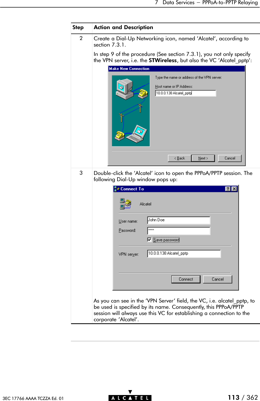 7 Data Services - PPPoAĆtoĆPPTP Relaying113 / 3623EC 17766 AAAA TCZZA Ed. 01Step Action and Description2Create a DialĆUp Networking icon, named &apos;Alcatel&apos;, according tosection 7.3.1.In step 9 of the procedure (See section 7.3.1), you not only specifythe VPN server, i.e. the STWireless, but also the VC &apos;Alcatel_pptp&apos;:3DoubleĆclick the &apos;Alcatel&apos; icon to open the PPPoA/PPTP session. Thefollowing DialĆUp window pops up:As you can see in the &apos;VPN Server&apos; field, the VC, i.e. alcatel_pptp, tobe used is specified by its name. Consequently, this PPPoA/PPTPsession will always use this VC for establishing a connection to thecorporate &apos;Alcatel&apos;.