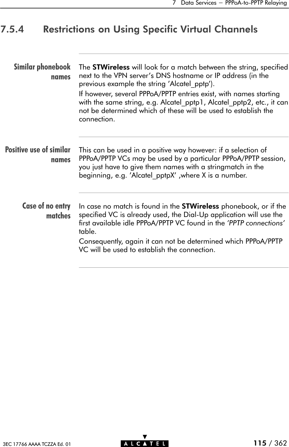 Similar phonebooknamesPositive use of similarnamesCase of no entrymatches7 Data Services - PPPoAĆtoĆPPTP Relaying115 / 3623EC 17766 AAAA TCZZA Ed. 017.5.4 Restrictions on Using Specific Virtual ChannelsThe STWireless will look for a match between the string, specifiednext to the VPN server&apos;s DNS hostname or IP address (in theprevious example the string &apos;Alcatel_pptp&apos;).If however, several PPPoA/PPTP entries exist, with names startingwith the same string, e.g. Alcatel_pptp1, Alcatel_pptp2, etc., it cannot be determined which of these will be used to establish theconnection.This can be used in a positive way however: if a selection ofPPPoA/PPTP VCs may be used by a particular PPPoA/PPTP session,you just have to give them names with a stringmatch in thebeginning, e.g. &apos;Alcatel_pptpX&apos; ,where X is a number.In case no match is found in the STWireless phonebook, or if thespecified VC is already used, the DialĆUp application will use thefirst available idle PPPoA/PPTP VC found in the &apos;PPTP connections&apos;table.Consequently, again it can not be determined which PPPoA/PPTPVC will be used to establish the connection.