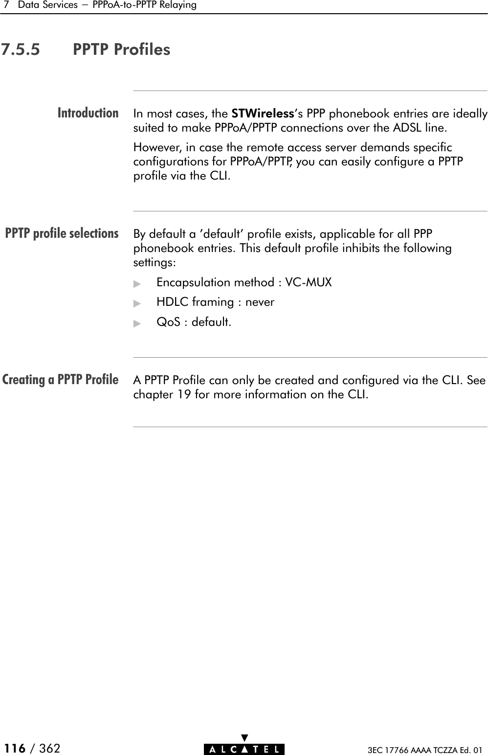 IntroductionPPTP profile selectionsCreating a PPTP Profile7 Data Services - PPPoAĆtoĆPPTP Relaying116 / 362 3EC 17766 AAAA TCZZA Ed. 017.5.5 PPTP ProfilesIn most cases, the STWireless&apos;s PPP phonebook entries are ideallysuited to make PPPoA/PPTP connections over the ADSL line.However, in case the remote access server demands specificconfigurations for PPPoA/PPTP, you can easily configure a PPTPprofile via the CLI.By default a &apos;default&apos; profile exists, applicable for all PPPphonebook entries. This default profile inhibits the followingsettings:&quot;Encapsulation method : VCĆMUX&quot;HDLC framing : never&quot;QoS : default.A PPTP Profile can only be created and configured via the CLI. Seechapter 19 for more information on the CLI.