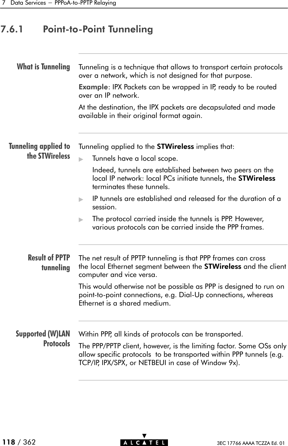 What is TunnelingTunneling applied tothe STWirelessResult of PPTPtunnelingSupported (W)LANProtocols7 Data Services - PPPoAĆtoĆPPTP Relaying118 / 362 3EC 17766 AAAA TCZZA Ed. 017.6.1 PointĆtoĆPoint TunnelingTunneling is a technique that allows to transport certain protocolsover a network, which is not designed for that purpose.Example: IPX Packets can be wrapped in IP, ready to be routedover an IP network.At the destination, the IPX packets are decapsulated and madeavailable in their original format again.Tunneling applied to the STWireless implies that:&quot;Tunnels have a local scope.Indeed, tunnels are established between two peers on thelocal IP network: local PCs initiate tunnels, the STWirelessterminates these tunnels.&quot;IP tunnels are established and released for the duration of asession.&quot;The protocol carried inside the tunnels is PPP. However,various protocols can be carried inside the PPP frames.The net result of PPTP tunneling is that PPP frames can crossthe local Ethernet segment between the STWireless and the clientcomputer and vice versa.This would otherwise not be possible as PPP is designed to run onpointĆtoĆpoint connections, e.g. DialĆUp connections, whereasEthernet is a shared medium.Within PPP, all kinds of protocols can be transported.The PPP/PPTP client, however, is the limiting factor. Some OSs onlyallow specific protocols to be transported within PPP tunnels (e.g.TCP/IP, IPX/SPX, or NETBEUI in case of Window 9x).