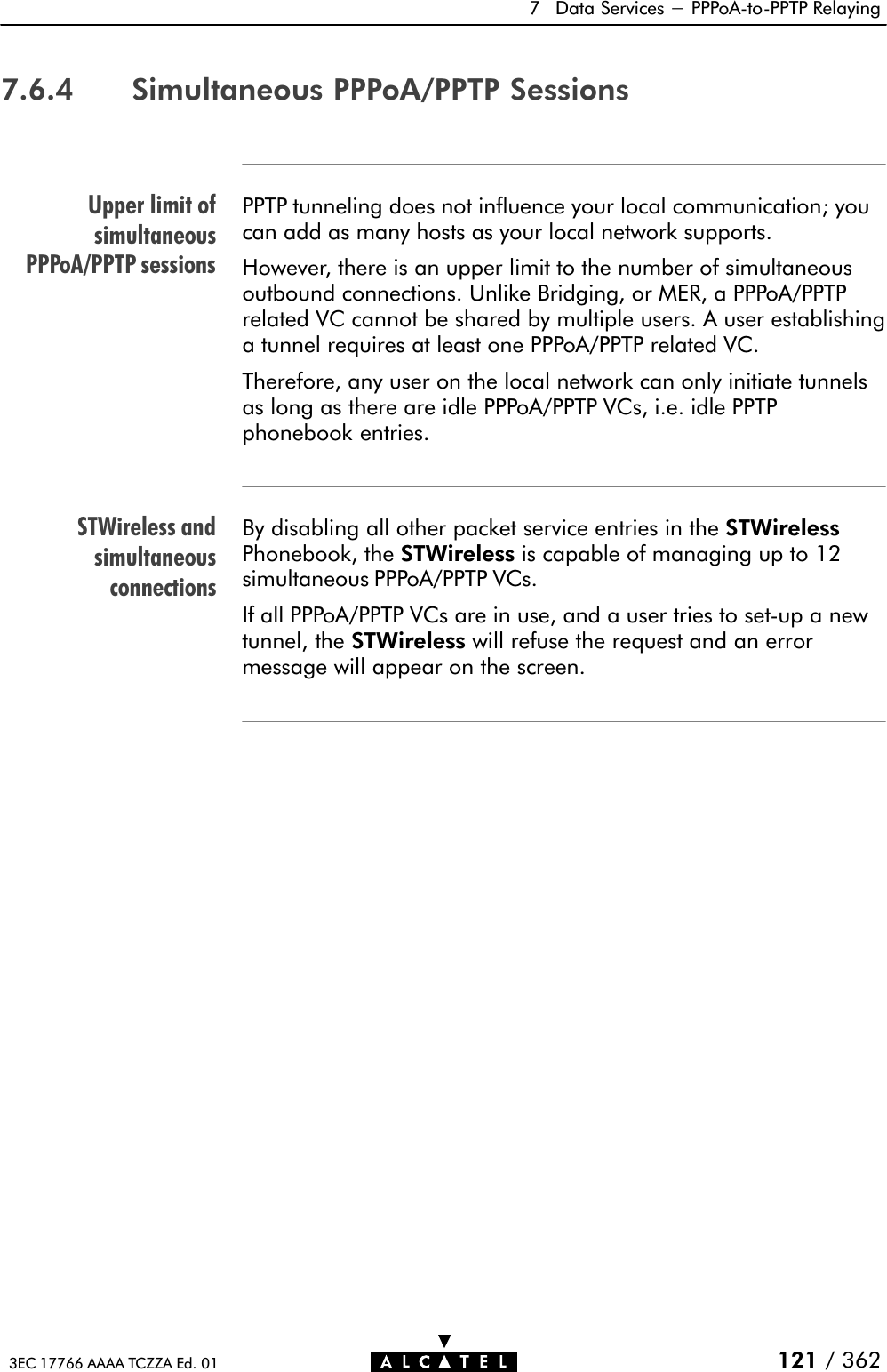 Upper limit ofsimultaneousPPPoA/PPTP sessionsSTWireless andsimultaneousconnections7 Data Services - PPPoAĆtoĆPPTP Relaying121 / 3623EC 17766 AAAA TCZZA Ed. 017.6.4 Simultaneous PPPoA/PPTP SessionsPPTP tunneling does not influence your local communication; youcan add as many hosts as your local network supports.However, there is an upper limit to the number of simultaneousoutbound connections. Unlike Bridging, or MER, a PPPoA/PPTPrelated VC cannot be shared by multiple users. A user establishinga tunnel requires at least one PPPoA/PPTP related VC.Therefore, any user on the local network can only initiate tunnelsas long as there are idle PPPoA/PPTP VCs, i.e. idle PPTPphonebook entries.By disabling all other packet service entries in the STWirelessPhonebook, the STWireless is capable of managing up to 12simultaneous PPPoA/PPTP VCs.If all PPPoA/PPTP VCs are in use, and a user tries to setĆup a newtunnel, the STWireless will refuse the request and an errormessage will appear on the screen.