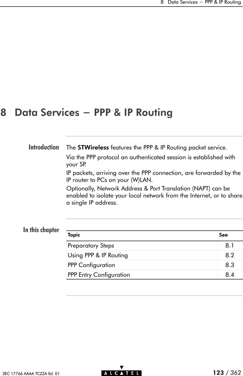 IntroductionIn this chapter8 Data Services - PPP &amp; IP Routing123 / 3623EC 17766 AAAA TCZZA Ed. 018 Data Services - PPP &amp; IP RoutingThe STWireless features the PPP &amp; IP Routing packet service.Via the PPP protocol an authenticated session is established withyour SP.IP packets, arriving over the PPP connection, are forwarded by theIP router to PCs on your (W)LAN.Optionally, Network Address &amp; Port Translation (NAPT) can beenabled to isolate your local network from the Internet, or to sharea single IP address.Topic SeePreparatory Steps 8.1Using PPP &amp; IP Routing 8.2PPP Configuration 8.3PPP Entry Configuration 8.4