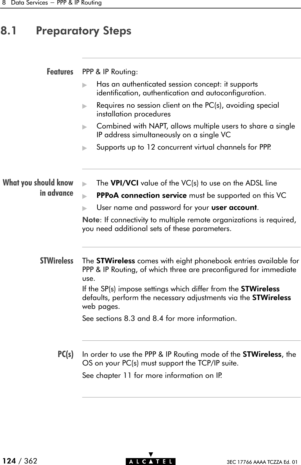 FeaturesWhat you should knowin advanceSTWirelessPC(s)8 Data Services - PPP &amp; IP Routing124 / 362 3EC 17766 AAAA TCZZA Ed. 018.1 Preparatory StepsPPP &amp; IP Routing:&quot;Has an authenticated session concept: it supportsidentification, authentication and autoconfiguration.&quot;Requires no session client on the PC(s), avoiding specialinstallation procedures&quot;Combined with NAPT, allows multiple users to share a singleIP address simultaneously on a single VC&quot;Supports up to 12 concurrent virtual channels for PPP.&quot;The VPI/VCI value of the VC(s) to use on the ADSL line&quot;PPPoA connection service must be supported on this VC&quot;User name and password for your user account.Note: If connectivity to multiple remote organizations is required,you need additional sets of these parameters.The STWireless comes with eight phonebook entries available forPPP &amp; IP Routing, of which three are preconfigured for immediateuse.If the SP(s) impose settings which differ from the STWirelessdefaults, perform the necessary adjustments via the STWirelessweb pages.See sections 8.3 and 8.4 for more information.In order to use the PPP &amp; IP Routing mode of the STWireless, theOS on your PC(s) must support the TCP/IP suite.See chapter 11 for more information on IP.