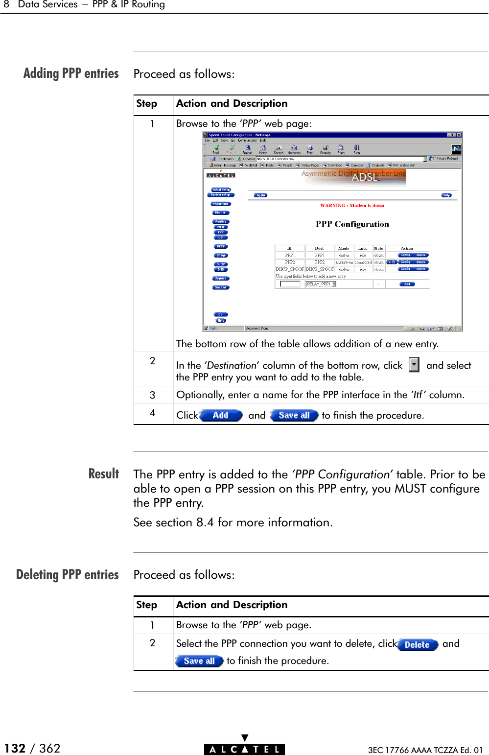 Adding PPP entriesResultDeleting PPP entries8 Data Services - PPP &amp; IP Routing132 / 362 3EC 17766 AAAA TCZZA Ed. 01Proceed as follows:Step Action and Description1Browse to the &apos;PPP&apos; web page:The bottom row of the table allows addition of a new entry.2In the &apos;Destination&apos; column of the bottom row, click and selectthe PPP entry you want to add to the table.3Optionally, enter a name for the PPP interface in the &apos;Itf&apos; column.4Click and to finish the procedure.The PPP entry is added to the &apos;PPP Configuration&apos; table. Prior to beable to open a PPP session on this PPP entry, you MUST configurethe PPP entry.See section 8.4 for more information.Proceed as follows:Step Action and Description1Browse to the &apos;PPP&apos; web page.2Select the PPP connection you want to delete, click andto finish the procedure.