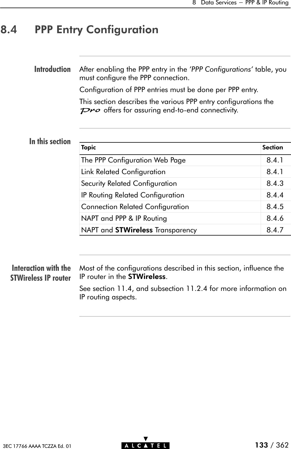 IntroductionIn this sectionInteraction with theSTWireless IP router8 Data Services - PPP &amp; IP Routing133 / 3623EC 17766 AAAA TCZZA Ed. 018.4 PPP Entry ConfigurationAfter enabling the PPP entry in the &apos;PPP Configurations&apos; table, youmust configure the PPP connection.Configuration of PPP entries must be done per PPP entry.This section describes the various PPP entry configurations theoffers for assuring endĆtoĆend connectivity.Topic SectionThe PPP Configuration Web Page 8.4.1Link Related Configuration 8.4.1Security Related Configuration 8.4.3IP Routing Related Configuration 8.4.4Connection Related Configuration 8.4.5NAPT and PPP &amp; IP Routing 8.4.6NAPT and STWireless Transparency 8.4.7Most of the configurations described in this section, influence theIP router in the STWireless.See section 11.4, and subsection 11.2.4 for more information onIP routing aspects.