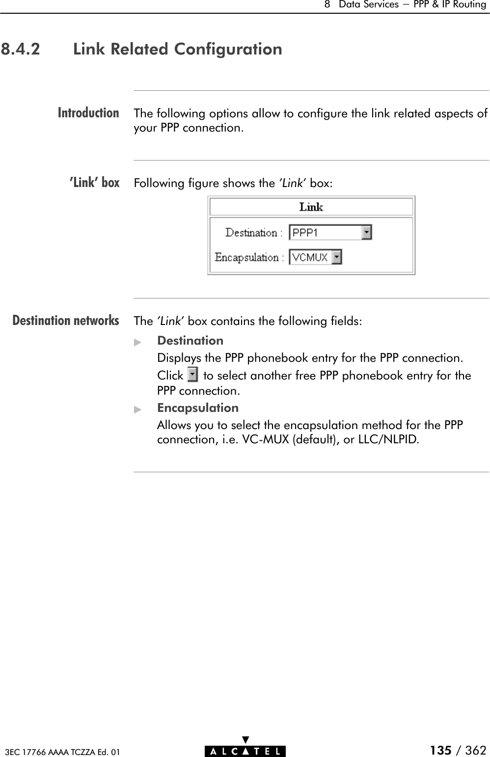 Introduction&apos;Link&apos; boxDestination networks8 Data Services - PPP &amp; IP Routing135 / 3623EC 17766 AAAA TCZZA Ed. 018.4.2 Link Related ConfigurationThe following options allow to configure the link related aspects ofyour PPP connection.Following figure shows the &apos;Link&apos; box:The &apos;Link&apos; box contains the following fields:&quot;DestinationDisplays the PPP phonebook entry for the PPP connection.Click to select another free PPP phonebook entry for thePPP connection.&quot;EncapsulationAllows you to select the encapsulation method for the PPPconnection, i.e. VCĆMUX (default), or LLC/NLPID.