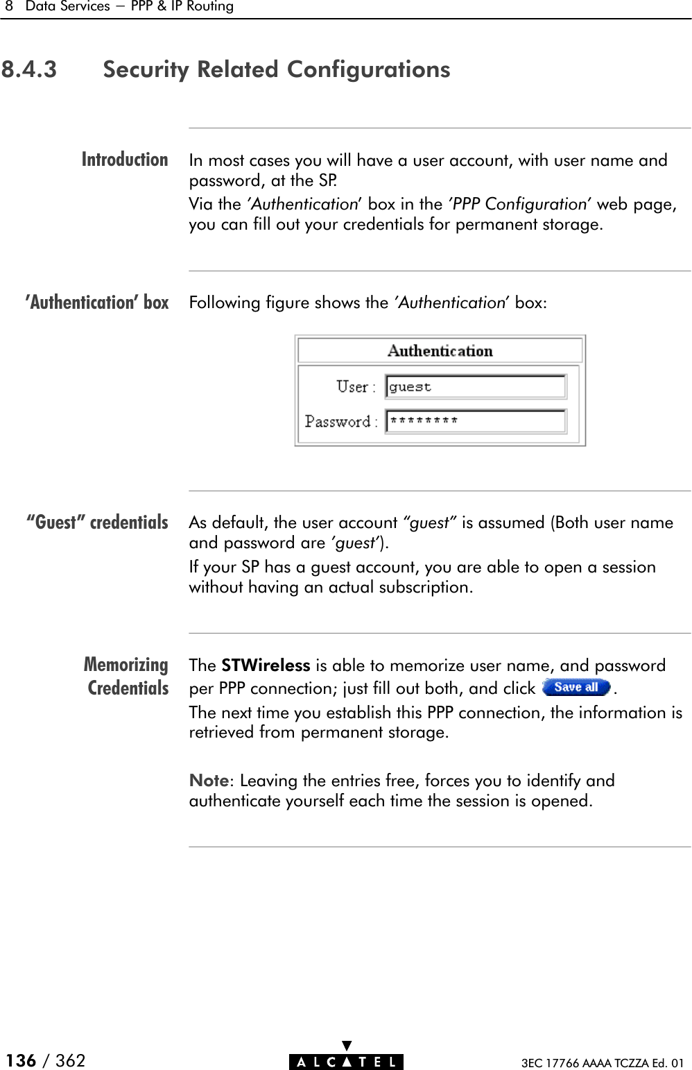 Introduction&apos;Authentication&apos; boxGuest&quot; credentialsMemorizingCredentials8 Data Services - PPP &amp; IP Routing136 / 362 3EC 17766 AAAA TCZZA Ed. 018.4.3 Security Related ConfigurationsIn most cases you will have a user account, with user name andpassword, at the SP.Via the &apos;Authentication&apos; box in the &apos;PPP Configuration&apos; web page,you can fill out your credentials for permanent storage.Following figure shows the &apos;Authentication&apos; box:As default, the user account guest&quot; is assumed (Both user nameand password are &apos;guest&apos;).If your SP has a guest account, you are able to open a sessionwithout having an actual subscription.The STWireless is able to memorize user name, and passwordper PPP connection; just fill out both, and click .The next time you establish this PPP connection, the information isretrieved from permanent storage.Note: Leaving the entries free, forces you to identify andauthenticate yourself each time the session is opened.