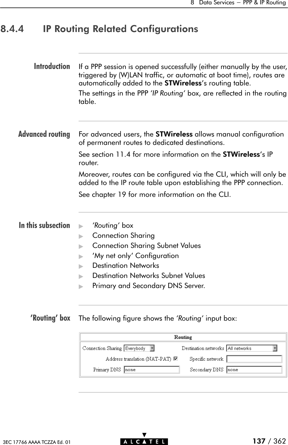 IntroductionAdvanced routingIn this subsection&apos;Routing&apos; box8 Data Services - PPP &amp; IP Routing137 / 3623EC 17766 AAAA TCZZA Ed. 018.4.4 IP Routing Related ConfigurationsIf a PPP session is opened successfully (either manually by the user,triggered by (W)LAN traffic, or automatic at boot time), routes areautomatically added to the STWireless&apos;s routing table.The settings in the PPP &apos;IP Routing&apos; box, are reflected in the routingtable.For advanced users, the STWireless allows manual configurationof permanent routes to dedicated destinations.See section 11.4 for more information on the STWireless&apos;s IProuter.Moreover, routes can be configured via the CLI, which will only beadded to the IP route table upon establishing the PPP connection.See chapter 19 for more information on the CLI.&quot;&apos;Routing&apos; box&quot;Connection Sharing&quot;Connection Sharing Subnet Values&quot;&apos;My net only&apos; Configuration&quot;Destination Networks&quot;Destination Networks Subnet Values&quot;Primary and Secondary DNS Server.The following figure shows the &apos;Routing&apos; input box: