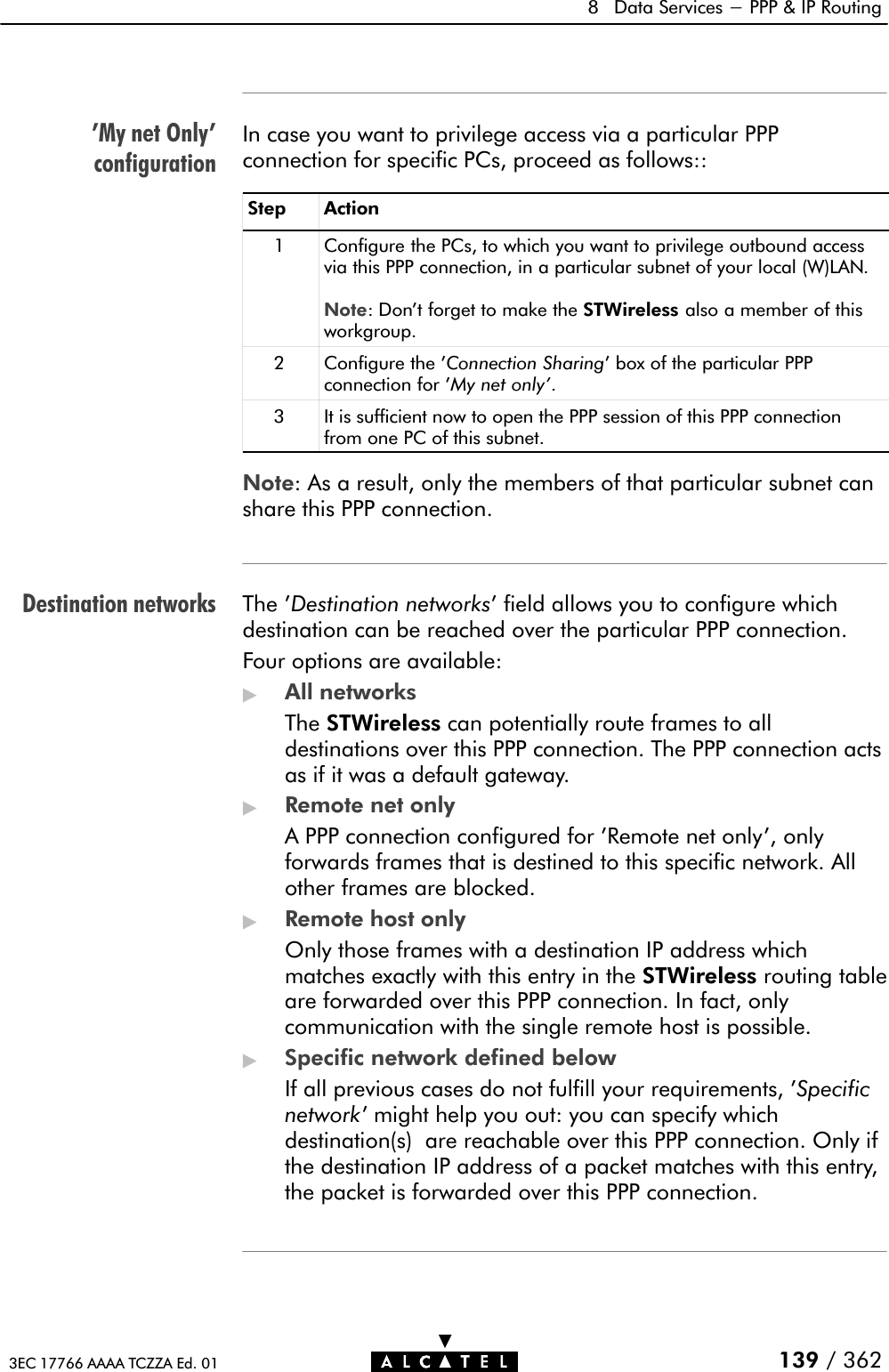 &apos;My net Only&apos;configurationDestination networks8 Data Services - PPP &amp; IP Routing139 / 3623EC 17766 AAAA TCZZA Ed. 01In case you want to privilege access via a particular PPPconnection for specific PCs, proceed as follows::Step Action1 Configure the PCs, to which you want to privilege outbound accessvia this PPP connection, in a particular subnet of your local (W)LAN.Note: Don&apos;t forget to make the STWireless also a member of thisworkgroup.2 Configure the &apos;Connection Sharing&apos; box of the particular PPPconnection for &apos;My net only&apos;.3 It is sufficient now to open the PPP session of this PPP connectionfrom one PC of this subnet.Note: As a result, only the members of that particular subnet canshare this PPP connection.The &apos;Destination networks&apos; field allows you to configure whichdestination can be reached over the particular PPP connection.Four options are available:&quot;All networksThe STWireless can potentially route frames to alldestinations over this PPP connection. The PPP connection actsas if it was a default gateway.&quot;Remote net onlyA PPP connection configured for &apos;Remote net only&apos;, onlyforwards frames that is destined to this specific network. Allother frames are blocked.&quot;Remote host onlyOnly those frames with a destination IP address whichmatches exactly with this entry in the STWireless routing tableare forwarded over this PPP connection. In fact, onlycommunication with the single remote host is possible.&quot;Specific network defined belowIf all previous cases do not fulfill your requirements, &apos;Specificnetwork&apos; might help you out: you can specify whichdestination(s) are reachable over this PPP connection. Only ifthe destination IP address of a packet matches with this entry,the packet is forwarded over this PPP connection.