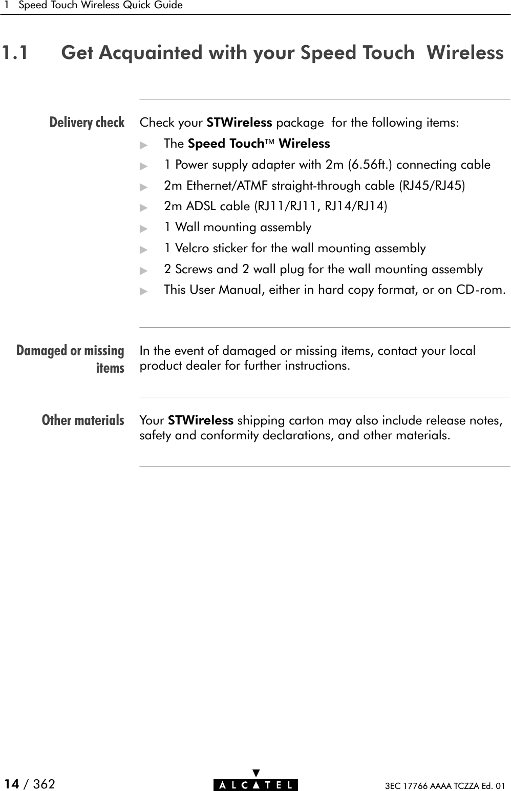 Delivery checkDamaged or missingitemsOther materials1 Speed Touch Wireless Quick Guide14 / 362 3EC 17766 AAAA TCZZA Ed. 011.1 Get Acquainted with your Speed Touch WirelessCheck your STWireless package for the following items:&quot;The Speed TouchWireless&quot;1 Power supply adapter with 2m (6.56ft.) connecting cable&quot;2m Ethernet/ATMF straightĆthrough cable (RJ45/RJ45)&quot;2m ADSL cable (RJ11/RJ11, RJ14/RJ14)&quot;1 Wall mounting assembly&quot;1 Velcro sticker for the wall mounting assembly&quot;2 Screws and 2 wall plug for the wall mounting assembly&quot;This User Manual, either in hard copy format, or on CDĆrom.In the event of damaged or missing items, contact your localproduct dealer for further instructions.Your STWireless shipping carton may also include release notes,safety and conformity declarations, and other materials.