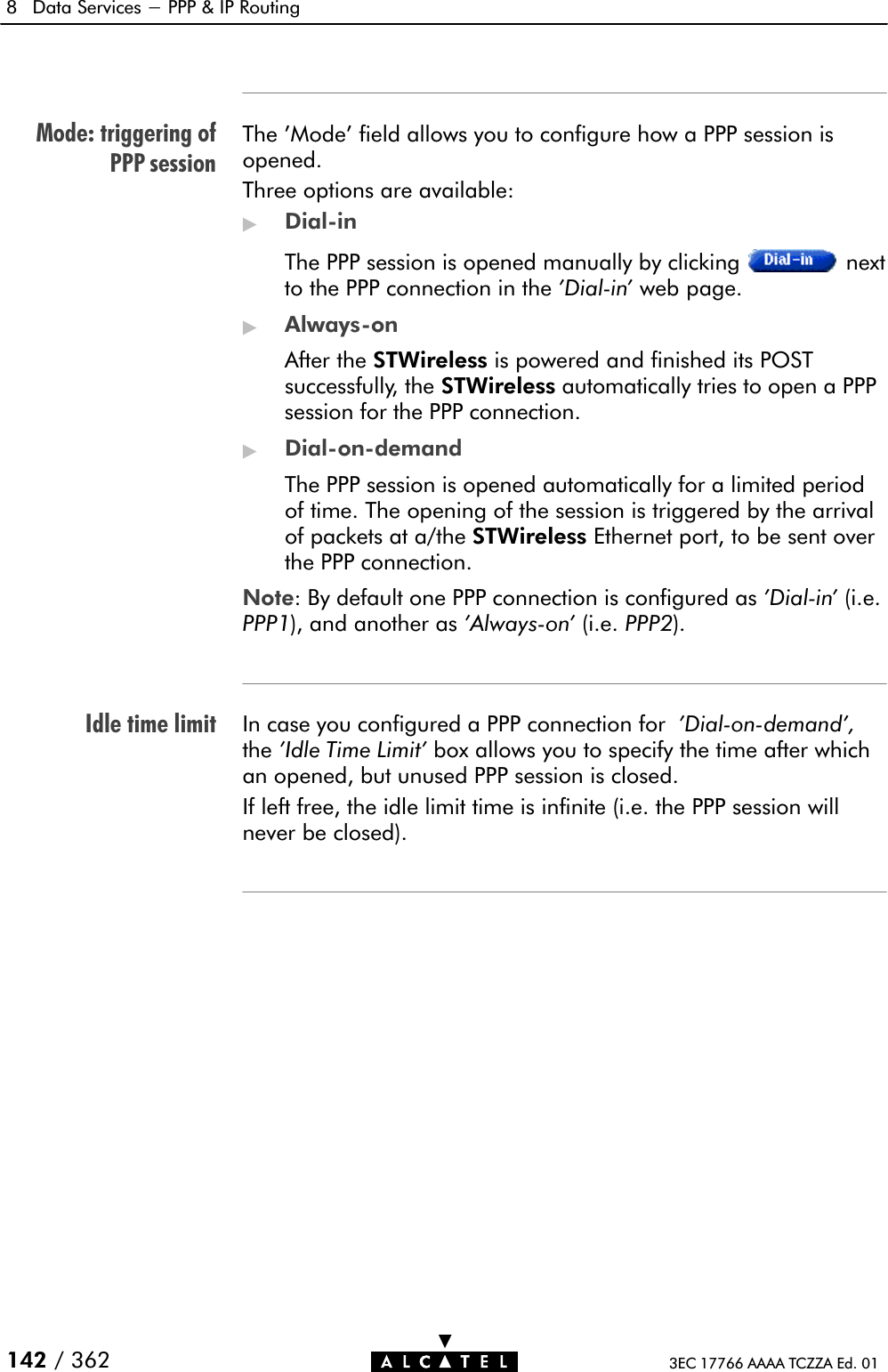 Mode: triggering ofPPP sessionIdle time limit8 Data Services - PPP &amp; IP Routing142 / 362 3EC 17766 AAAA TCZZA Ed. 01The &apos;Mode&apos; field allows you to configure how a PPP session isopened.Three options are available:&quot;DialĆinThe PPP session is opened manually by clicking nextto the PPP connection in the &apos;DialĆin&apos; web page.&quot;AlwaysĆonAfter the STWireless is powered and finished its POSTsuccessfully, the STWireless automatically tries to open a PPPsession for the PPP connection.&quot;DialĆonĆdemandThe PPP session is opened automatically for a limited periodof time. The opening of the session is triggered by the arrivalof packets at a/the STWireless Ethernet port, to be sent overthe PPP connection.Note: By default one PPP connection is configured as &apos;DialĆin&apos; (i.e.PPP1), and another as &apos;AlwaysĆon&apos; (i.e. PPP2).In case you configured a PPP connection for &apos;DialĆonĆdemand&apos;,the &apos;Idle Time Limit&apos; box allows you to specify the time after whichan opened, but unused PPP session is closed.If left free, the idle limit time is infinite (i.e. the PPP session willnever be closed).