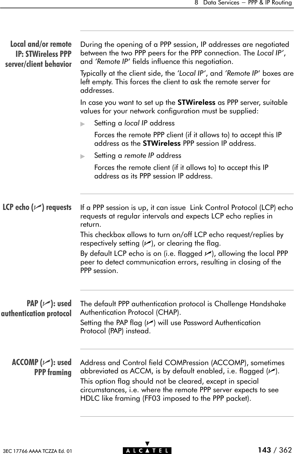 Local and/or remoteIP: STWireless PPPserver/client behaviorLCP echo (n) requestsPAP (n): usedauthentication protocolACCOMP (n): usedPPP framing8 Data Services - PPP &amp; IP Routing143 / 3623EC 17766 AAAA TCZZA Ed. 01During the opening of a PPP session, IP addresses are negotiatedbetween the two PPP peers for the PPP connection. The Local IP&apos;,and &apos;Remote IP&apos; fields influence this negotiation.Typically at the client side, the &apos;Local IP&apos;, and &apos;Remote IP&apos; boxes areleft empty. This forces the client to ask the remote server foraddresses.In case you want to set up the STWireless as PPP server, suitablevalues for your network configuration must be supplied:&quot;Setting a local IP addressForces the remote PPP client (if it allows to) to accept this IPaddress as the STWireless PPP session IP address.&quot;Setting a remote IP addressForces the remote client (if it allows to) to accept this IPaddress as its PPP session IP address.If a PPP session is up, it can issue Link Control Protocol (LCP) echorequests at regular intervals and expects LCP echo replies inreturn.This checkbox allows to turn on/off LCP echo request/replies byrespectively setting (n), or clearing the flag.By default LCP echo is on (i.e. flagged n), allowing the local PPPpeer to detect communication errors, resulting in closing of thePPP session.The default PPP authentication protocol is Challenge HandshakeAuthentication Protocol (CHAP).Setting the PAP flag (n) will use Password AuthenticationProtocol (PAP) instead.Address and Control field COMPression (ACCOMP), sometimesabbreviated as ACCM, is by default enabled, i.e. flagged (n).This option flag should not be cleared, except in specialcircumstances, i.e. where the remote PPP server expects to seeHDLC like framing (FF03 imposed to the PPP packet).