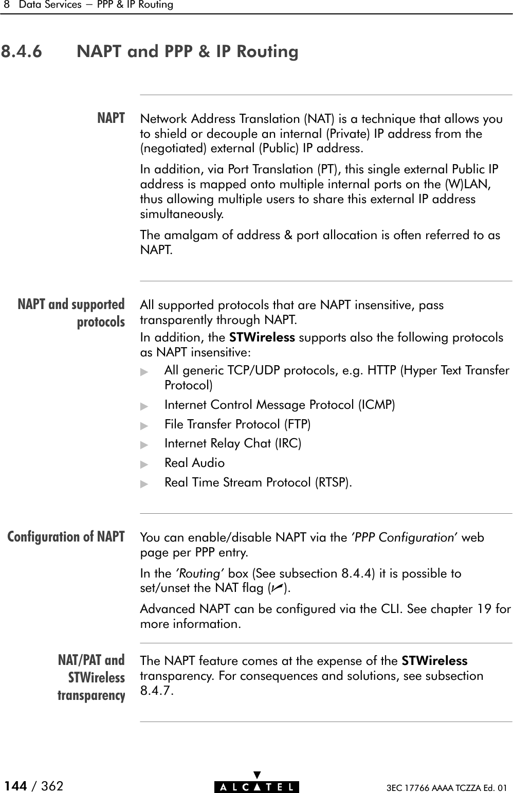 NAPTNAPT and supportedprotocolsConfiguration of NAPTNAT/PAT andSTWirelesstransparency8 Data Services - PPP &amp; IP Routing144 / 362 3EC 17766 AAAA TCZZA Ed. 018.4.6 NAPT and PPP &amp; IP RoutingNetwork Address Translation (NAT) is a technique that allows youto shield or decouple an internal (Private) IP address from the(negotiated) external (Public) IP address.In addition, via Port Translation (PT), this single external Public IPaddress is mapped onto multiple internal ports on the (W)LAN,thus allowing multiple users to share this external IP addresssimultaneously.The amalgam of address &amp; port allocation is often referred to asNAPT.All supported protocols that are NAPT insensitive, passtransparently through NAPT.In addition, the STWireless supports also the following protocolsas NAPT insensitive:&quot;All generic TCP/UDP protocols, e.g. HTTP (Hyper Text TransferProtocol)&quot;Internet Control Message Protocol (ICMP)&quot;File Transfer Protocol (FTP)&quot;Internet Relay Chat (IRC)&quot;Real Audio&quot;Real Time Stream Protocol (RTSP).You can enable/disable NAPT via the &apos;PPP Configuration&apos; webpage per PPP entry.In the &apos;Routing&apos; box (See subsection 8.4.4) it is possible toset/unset the NAT flag (n).Advanced NAPT can be configured via the CLI. See chapter 19 formore information.The NAPT feature comes at the expense of the STWirelesstransparency. For consequences and solutions, see subsection8.4.7.