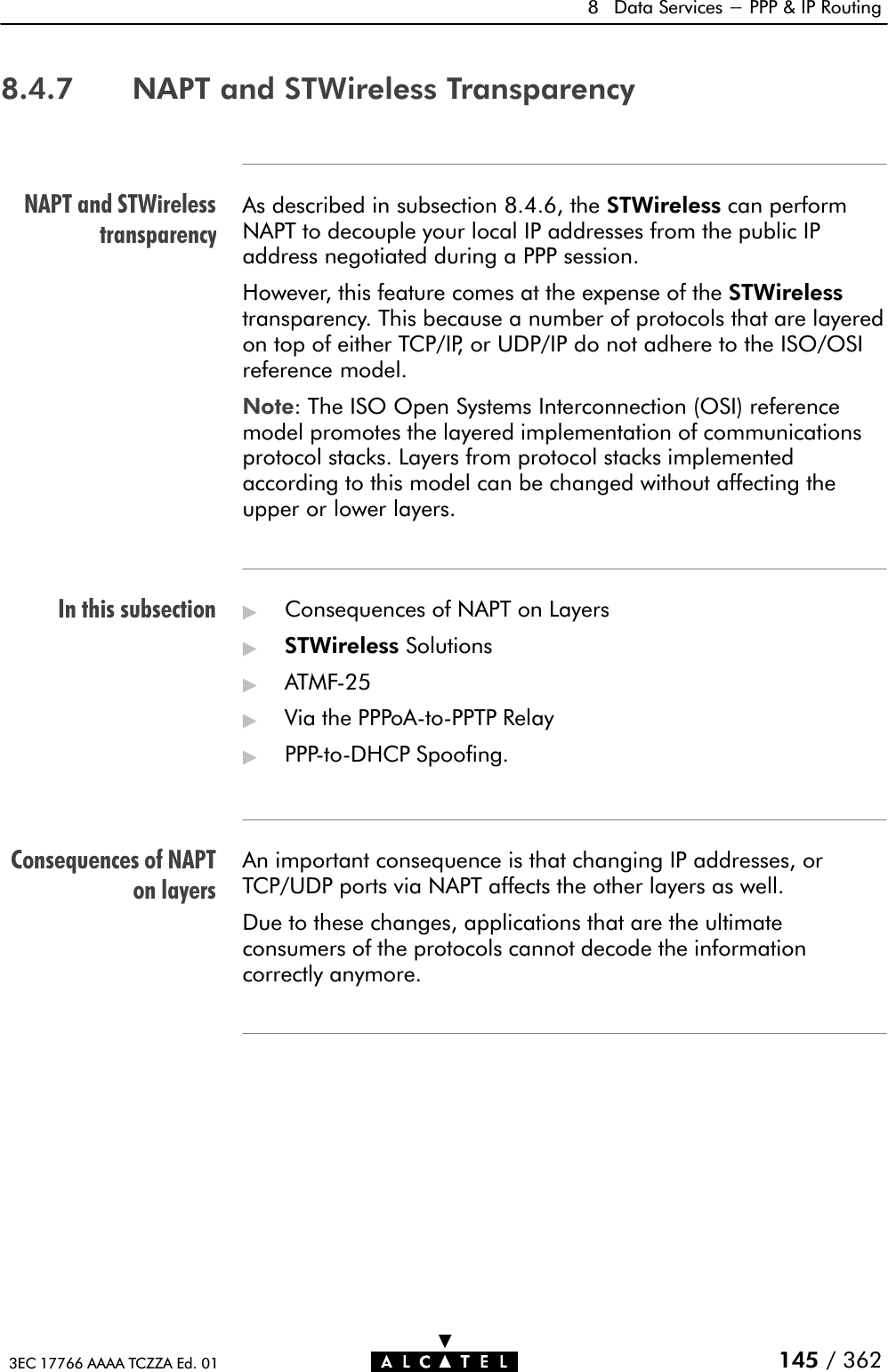 NAPT and STWirelesstransparencyIn this subsectionConsequences of NAPTon layers8 Data Services - PPP &amp; IP Routing145 / 3623EC 17766 AAAA TCZZA Ed. 018.4.7 NAPT and STWireless TransparencyAs described in subsection 8.4.6, the STWireless can performNAPT to decouple your local IP addresses from the public IPaddress negotiated during a PPP session.However, this feature comes at the expense of the STWirelesstransparency. This because a number of protocols that are layeredon top of either TCP/IP, or UDP/IP do not adhere to the ISO/OSIreference model.Note: The ISO Open Systems Interconnection (OSI) referencemodel promotes the layered implementation of communicationsprotocol stacks. Layers from protocol stacks implementedaccording to this model can be changed without affecting theupper or lower layers.&quot;Consequences of NAPT on Layers&quot;STWireless Solutions&quot;ATMFĆ25&quot;Via the PPPoAĆtoĆPPTP Relay&quot;PPPĆtoĆDHCP Spoofing.An important consequence is that changing IP addresses, orTCP/UDP ports via NAPT affects the other layers as well.Due to these changes, applications that are the ultimateconsumers of the protocols cannot decode the informationcorrectly anymore.