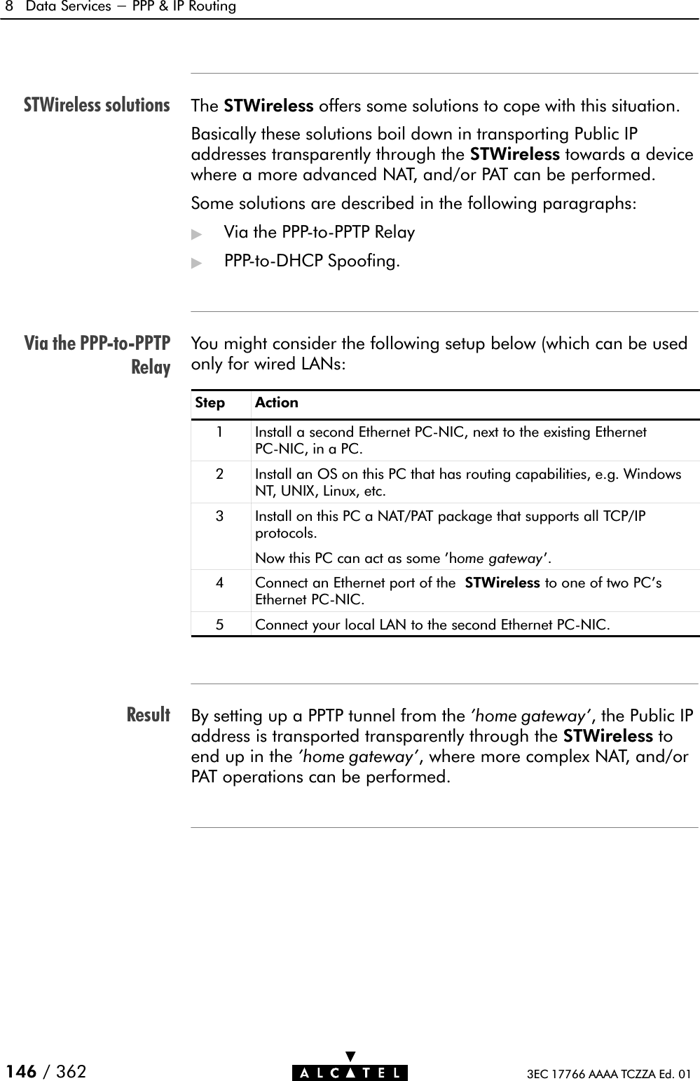 STWireless solutionsVia the PPPĆtoĆPPTPRelayResult8 Data Services - PPP &amp; IP Routing146 / 362 3EC 17766 AAAA TCZZA Ed. 01The STWireless offers some solutions to cope with this situation.Basically these solutions boil down in transporting Public IPaddresses transparently through the STWireless towards a devicewhere a more advanced NAT, and/or PAT can be performed.Some solutions are described in the following paragraphs:&quot;Via the PPPĆtoĆPPTP Relay&quot;PPPĆtoĆDHCP Spoofing.You might consider the following setup below (which can be usedonly for wired LANs:Step Action1 Install a second Ethernet PCĆNIC, next to the existing EthernetPCĆNIC, in a PC.2 Install an OS on this PC that has routing capabilities, e.g. WindowsNT, UNIX, Linux, etc.3 Install on this PC a NAT/PAT package that supports all TCP/IPprotocols.Now this PC can act as some &apos;home gateway&apos;.4 Connect an Ethernet port of the STWireless to one of two PC&apos;sEthernet PCĆNIC.5 Connect your local LAN to the second Ethernet PCĆNIC.By setting up a PPTP tunnel from the &apos;home gateway&apos;, the Public IPaddress is transported transparently through the STWireless toend up in the &apos;home gateway&apos;, where more complex NAT, and/orPAT operations can be performed.