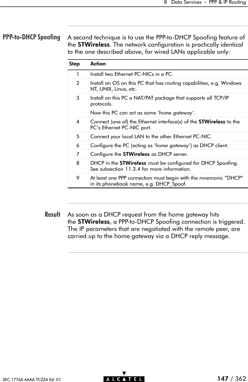 PPPĆtoĆDHCP SpoofingResult8 Data Services - PPP &amp; IP Routing147 / 3623EC 17766 AAAA TCZZA Ed. 01A second technique is to use the PPPĆtoĆDHCP Spoofing feature ofthe STWireless. The network configuration is practically identicalto the one described above, for wired LANs applicable only:Step Action1 Install two Ethernet PCĆNICs in a PC.2 Install an OS on this PC that has routing capabilities, e.g. WindowsNT, UNIX, Linux, etc.3 Install on this PC a NAT/PAT package that supports all TCP/IPprotocols.Now this PC can act as some &apos;home gateway&apos;.4 Connect (one of) the Ethernet interface(s) of the STWireless to thePC&apos;s Ethernet PCĆNIC port.5 Connect your local LAN to the other Ethernet PCĆNIC.6 Configure the PC (acting as &apos;home gateway&apos;) as DHCP client.7 Configure the STWireless as DHCP server.8 DHCP in the STWireless must be configured for DHCP Spoofing.See subsection 11.3.4 for more information.9 At least one PPP connection must begin with the mnemonic &quot;DHCP&quot;in its phonebook name, e.g. DHCP_Spoof.As soon as a DHCP request from the home gateway hitsthe STWireless, a PPPĆtoĆDHCP Spoofing connection is triggered.The IP parameters that are negotiated with the remote peer, arecarried up to the home gateway via a DHCP reply message.