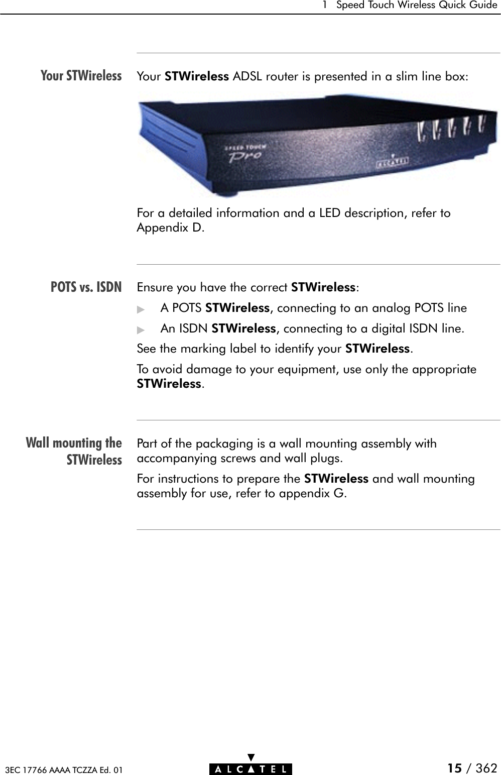 Your STWirelessPOTS vs. ISDNWall mounting theSTWireless1 Speed Touch Wireless Quick Guide15 / 3623EC 17766 AAAA TCZZA Ed. 01Your STWireless ADSL router is presented in a slim line box:For a detailed information and a LED description, refer toAppendix D.Ensure you have the correct STWireless:&quot;APOTSSTWireless, connecting to an analog POTS line&quot;An ISDN STWireless, connecting to a digital ISDN line.See the marking label to identify your STWireless.To avoid damage to your equipment, use only the appropriateSTWireless.Part of the packaging is a wall mounting assembly withaccompanying screws and wall plugs.For instructions to prepare the STWireless and wall mountingassembly for use, refer to appendix G.