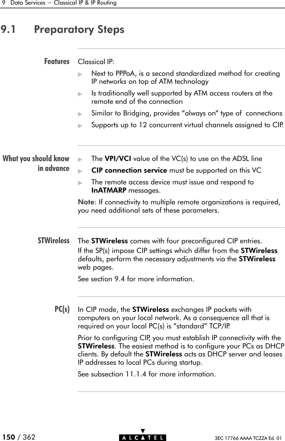 FeaturesWhat you should knowin advanceSTWirelessPC(s)9 Data Services - Classical IP &amp; IP Routing150 / 362 3EC 17766 AAAA TCZZA Ed. 019.1 Preparatory StepsClassical IP:&quot;Next to PPPoA, is a second standardized method for creatingIP networks on top of ATM technology&quot;Is traditionally well supported by ATM access routers at theremote end of the connection&quot;Similar to Bridging, provides &quot;always on&quot; type of connections&quot;Supports up to 12 concurrent virtual channels assigned to CIP.&quot;The VPI/VCI value of the VC(s) to use on the ADSL line&quot;CIP connection service must be supported on this VC&quot;The remote access device must issue and respond toInATMARP messages.Note: If connectivity to multiple remote organizations is required,you need additional sets of these parameters.The STWireless comes with four preconfigured CIP entries.If the SP(s) impose CIP settings which differ from the STWirelessdefaults, perform the necessary adjustments via the STWirelessweb pages.See section 9.4 for more information.In CIP mode, the STWireless exchanges IP packets withcomputers on your local network. As a consequence all that isrequired on your local PC(s) is &quot;standard&quot; TCP/IP.Prior to configuring CIP, you must establish IP connectivity with theSTWireless. The easiest method is to configure your PCs as DHCPclients. By default the STWireless acts as DHCP server and leasesIP addresses to local PCs during startup.See subsection 11.1.4 for more information.