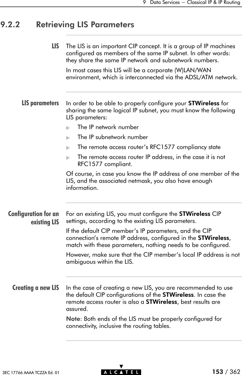 LISLIS parametersConfiguration for anexisting LISCreating a new LIS9 Data Services - Classical IP &amp; IP Routing153 / 3623EC 17766 AAAA TCZZA Ed. 019.2.2 Retrieving LIS ParametersThe LIS is an important CIP concept. It is a group of IP machinesconfigured as members of the same IP subnet. In other words:they share the same IP network and subnetwork numbers.In most cases this LIS will be a corporate (W)LAN/WANenvironment, which is interconnected via the ADSL/ATM network.In order to be able to properly configure your STWireless forsharing the same logical IP subnet, you must know the followingLIS parameters:&quot;The IP network number&quot;The IP subnetwork number&quot;The remote access router&apos;s RFC1577 compliancy state&quot;The remote access router IP address, in the case it is notRFC1577 compliant.Of course, in case you know the IP address of one member of theLIS, and the associated netmask, you also have enoughinformation.For an existing LIS, you must configure the STWireless CIPsettings, according to the existing LIS parameters.If the default CIP member&apos;s IP parameters, and the CIPconnection&apos;s remote IP address, configured in the STWireless,match with these parameters, nothing needs to be configured.However, make sure that the CIP member&apos;s local IP address is notambiguous within the LIS.In the case of creating a new LIS, you are recommended to usethe default CIP configurations of the STWireless. In case theremote access router is also a STWireless, best results areassured.Note: Both ends of the LIS must be properly configured forconnectivity, inclusive the routing tables.