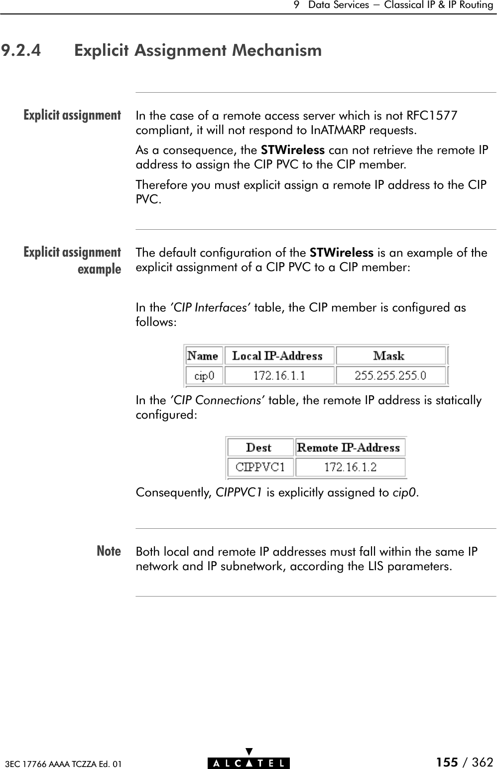 Explicit assignmentExplicit assignmentexampleNote9 Data Services - Classical IP &amp; IP Routing155 / 3623EC 17766 AAAA TCZZA Ed. 019.2.4 Explicit Assignment MechanismIn the case of a remote access server which is not RFC1577compliant, it will not respond to InATMARP requests.As a consequence, the STWireless can not retrieve the remote IPaddress to assign the CIP PVC to the CIP member.Therefore you must explicit assign a remote IP address to the CIPPVC.The default configuration of the STWireless is an example of theexplicit assignment of a CIP PVC to a CIP member:In the &apos;CIP Interfaces&apos; table, the CIP member is configured asfollows:In the &apos;CIP Connections&apos; table, the remote IP address is staticallyconfigured:Consequently, CIPPVC1 is explicitly assigned to cip0.Both local and remote IP addresses must fall within the same IPnetwork and IP subnetwork, according the LIS parameters.