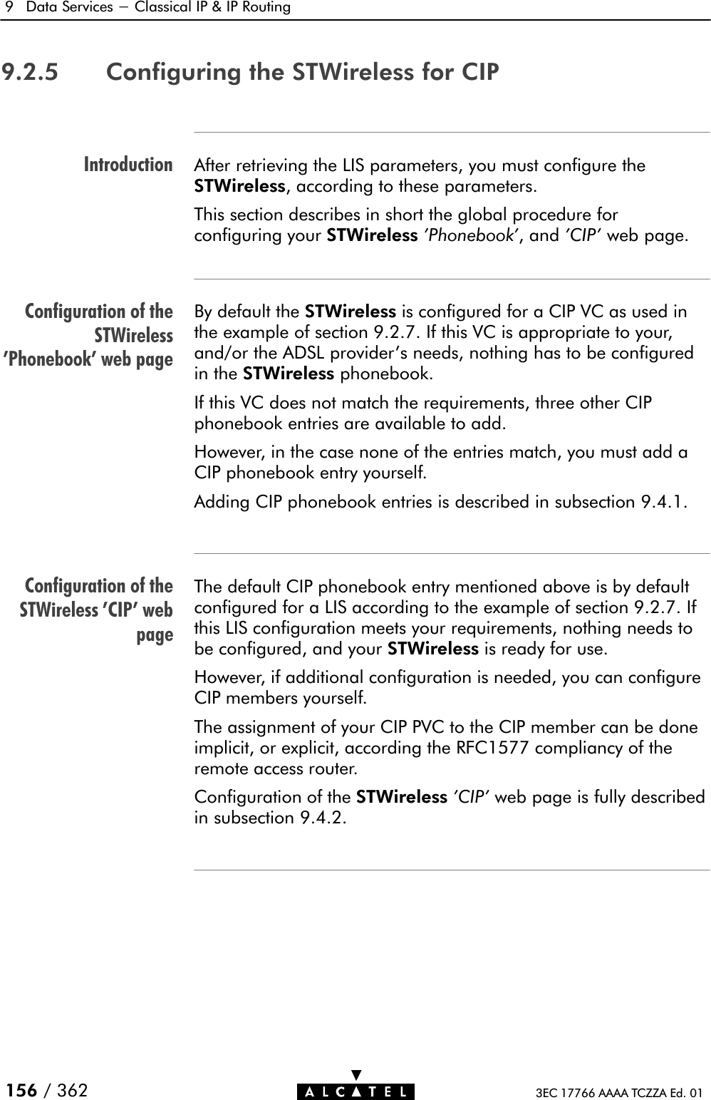 IntroductionConfiguration of theSTWireless&apos;Phonebook&apos; web pageConfiguration of theSTWireless &apos;CIP&apos; webpage9 Data Services - Classical IP &amp; IP Routing156 / 362 3EC 17766 AAAA TCZZA Ed. 019.2.5 Configuring the STWireless for CIPAfter retrieving the LIS parameters, you must configure theSTWireless, according to these parameters.This section describes in short the global procedure forconfiguring your STWireless &apos;Phonebook&apos;,and&apos;CIP&apos; web page.By default the STWireless is configured for a CIP VC as used inthe example of section 9.2.7. If this VC is appropriate to your,and/or the ADSL provider&apos;s needs, nothing has to be configuredin the STWireless phonebook.If this VC does not match the requirements, three other CIPphonebook entries are available to add.However, in the case none of the entries match, you must add aCIP phonebook entry yourself.Adding CIP phonebook entries is described in subsection 9.4.1.The default CIP phonebook entry mentioned above is by defaultconfigured for a LIS according to the example of section 9.2.7. Ifthis LIS configuration meets your requirements, nothing needs tobe configured, and your STWireless is ready for use.However, if additional configuration is needed, you can configureCIP members yourself.The assignment of your CIP PVC to the CIP member can be doneimplicit, or explicit, according the RFC1577 compliancy of theremote access router.Configuration of the STWireless &apos;CIP&apos; web page is fully describedin subsection 9.4.2.