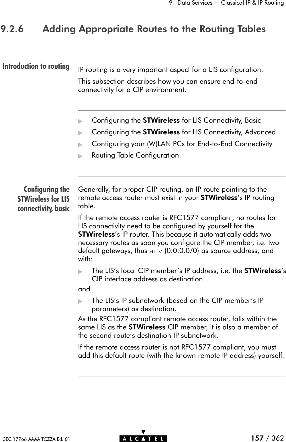 Introduction to routingConfiguring theSTWireless for LISconnectivity, basic9 Data Services - Classical IP &amp; IP Routing157 / 3623EC 17766 AAAA TCZZA Ed. 019.2.6 Adding Appropriate Routes to the Routing TablesIP routing is a very important aspect for a LIS configuration.This subsection describes how you can ensure endĆtoĆendconnectivity for a CIP environment.&quot;Configuring the STWireless for LIS Connectivity, Basic&quot;Configuring the STWireless for LIS Connectivity, Advanced&quot;Configuring your (W)LAN PCs for EndĆtoĆEnd Connectivity&quot;Routing Table Configuration.Generally, for proper CIP routing, an IP route pointing to theremote access router must exist in your STWireless&apos;s IP routingtable.If the remote access router is RFC1577 compliant, no routes forLIS connectivity need to be configured by yourself for theSTWireless&apos;s IP router. This because it automatically adds twonecessary routes as soon you configure the CIP member, i.e. twodefault gateways, thus any (0.0.0.0/0) as source address, andwith:&quot;The LIS&apos;s local CIP member&apos;s IP address, i.e. the STWireless&apos;sCIP interface address as destinationand&quot;The LIS&apos;s IP subnetwork (based on the CIP member&apos;s IPparameters) as destination.As the RFC1577 compliant remote access router, falls within thesame LIS as the STWireless CIP member, it is also a member ofthe second route&apos;s destination IP subnetwork.If the remote access router is not RFC1577 compliant, you mustadd this default route (with the known remote IP address) yourself.