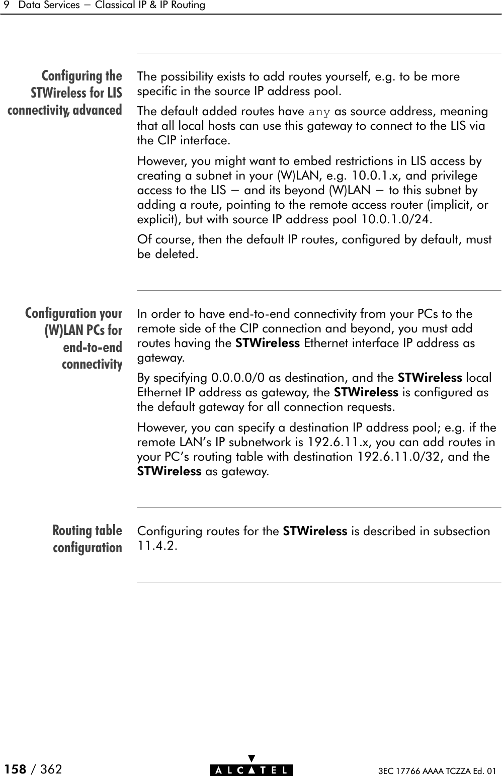 Configuring theSTWireless for LISconnectivity, advancedConfiguration your(W)LAN PCs forendĆtoĆendconnectivityRouting tableconfiguration9 Data Services - Classical IP &amp; IP Routing158 / 362 3EC 17766 AAAA TCZZA Ed. 01The possibility exists to add routes yourself, e.g. to be morespecific in the source IP address pool.The default added routes have any as source address, meaningthat all local hosts can use this gateway to connect to the LIS viathe CIP interface.However, you might want to embed restrictions in LIS access bycreating a subnet in your (W)LAN, e.g. 10.0.1.x, and privilegeaccess to the LIS - and its beyond (W)LAN - to this subnet byadding a route, pointing to the remote access router (implicit, orexplicit), but with source IP address pool 10.0.1.0/24.Of course, then the default IP routes, configured by default, mustbe deleted.In order to have endĆtoĆend connectivity from your PCs to theremote side of the CIP connection and beyond, you must addroutes having the STWireless Ethernet interface IP address asgateway.By specifying 0.0.0.0/0 as destination, and the STWireless localEthernet IP address as gateway, the STWireless is configured asthe default gateway for all connection requests.However, you can specify a destination IP address pool; e.g. if theremote LAN&apos;s IP subnetwork is 192.6.11.x, you can add routes inyour PC&apos;s routing table with destination 192.6.11.0/32, and theSTWireless as gateway.Configuring routes for the STWireless is described in subsection11.4.2.