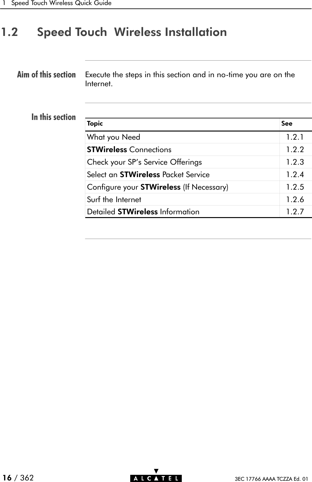 Aim of this sectionIn this section1 Speed Touch Wireless Quick Guide16 / 362 3EC 17766 AAAA TCZZA Ed. 011.2 Speed Touch Wireless InstallationExecute the steps in this section and in noĆtime you are on theInternet.Topic SeeWhat you Need 1.2.1STWireless Connections 1.2.2Check your SP&apos;s Service Offerings 1.2.3Select an STWireless Packet Service 1.2.4Configure your STWireless (If Necessary) 1.2.5Surf the Internet 1.2.6Detailed STWireless Information 1.2.7