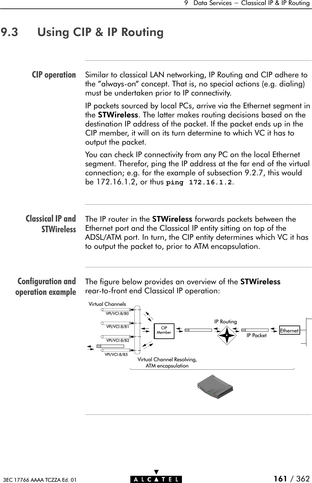 CIP operationClassical IP andSTWirelessConfiguration andoperation example9 Data Services - Classical IP &amp; IP Routing161 / 3623EC 17766 AAAA TCZZA Ed. 019.3 Using CIP &amp; IP RoutingSimilar to classical LAN networking, IP Routing and CIP adhere tothe &quot;alwaysĆon&quot; concept. That is, no special actions (e.g. dialing)must be undertaken prior to IP connectivity.IP packets sourced by local PCs, arrive via the Ethernet segment inthe STWireless. The latter makes routing decisions based on thedestination IP address of the packet. If the packet ends up in theCIP member, it will on its turn determine to which VC it has tooutput the packet.You can check IP connectivity from any PC on the local Ethernetsegment. Therefor, ping the IP address at the far end of the virtualconnection; e.g. for the example of subsection 9.2.7, this wouldbe 172.16.1.2, or thus ping 172.16.1.2.The IP router in the STWireless forwards packets between theEthernet port and the Classical IP entity sitting on top of theADSL/ATM port. In turn, the CIP entity determines which VC it hasto output the packet to, prior to ATM encapsulation.The figure below provides an overview of the STWirelessrearĆtoĆfront end Classical IP operation:Virtual ChannelsVPI/VCI:8/80VPI/VCI:8/81VPI/VCI:8/82VPI/VCI:8/83Virtual Channel Resolving,ATM encapsulationIP RoutingIP Packet EthernetCIPMember