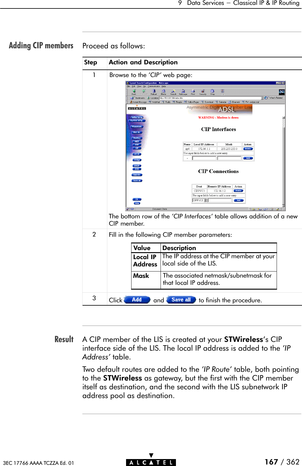 Adding CIP membersResult9 Data Services - Classical IP &amp; IP Routing167 / 3623EC 17766 AAAA TCZZA Ed. 01Proceed as follows:Step Action and Description1 Browse to the &apos;CIP&apos; web page:The bottom row of the &apos;CIP Interfaces&apos; table allows addition of a newCIP member.2Fill in the following CIP member parameters:Value DescriptionLocal IPAddressMask The associated netmask/subnetmask forthat local IP address.The IP address at the CIP member at yourlocal side of the LIS.3Click and to finish the procedure.A CIP member of the LIS is created at your STWireless&apos;s CIPinterface side of the LIS. The local IP address is added to the &apos;IPAddress&apos; table.Two default routes are added to the &apos;IP Route&apos; table, both pointingto the STWireless as gateway, but the first with the CIP memberitself as destination, and the second with the LIS subnetwork IPaddress pool as destination.