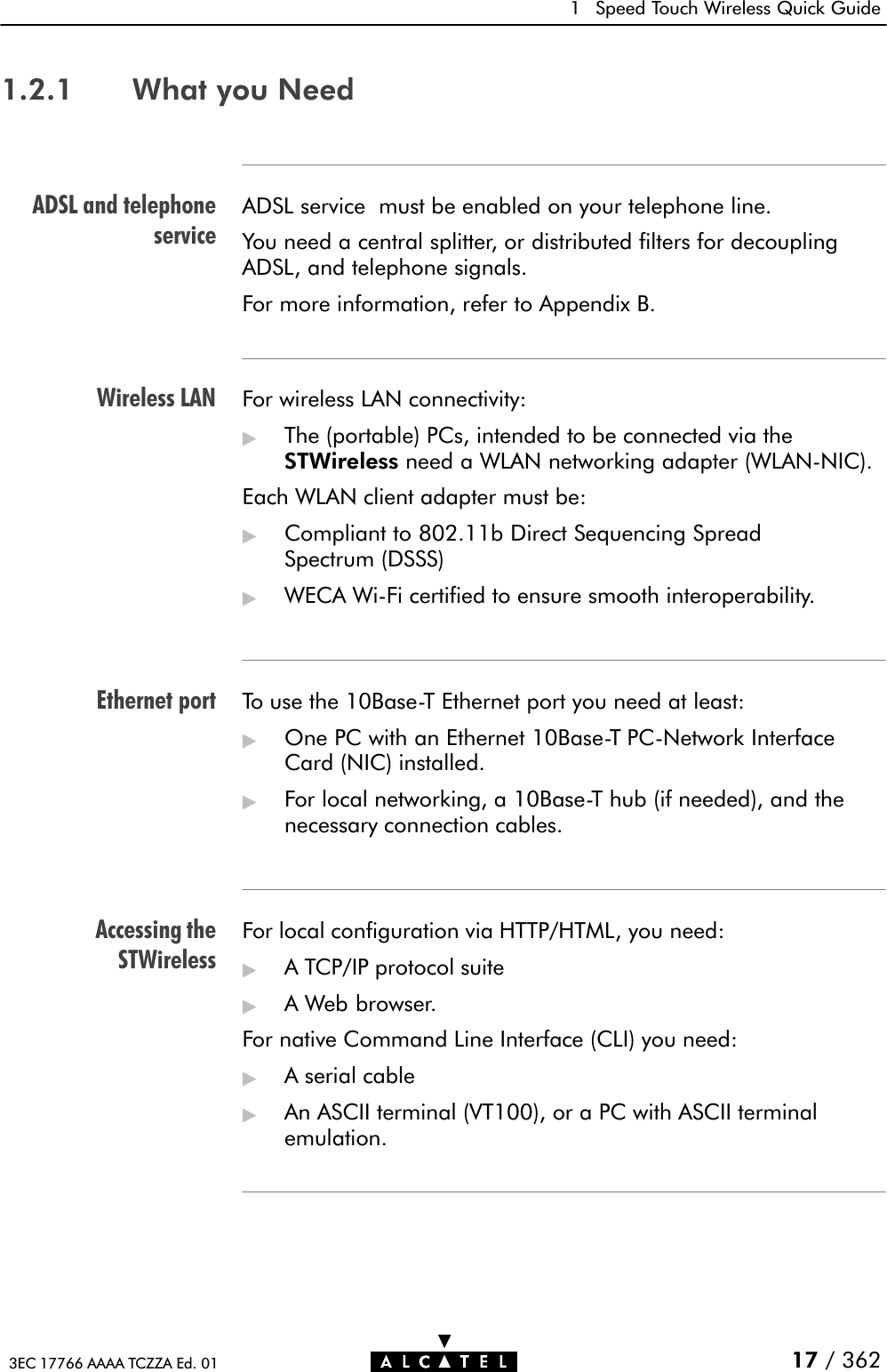 ADSL and telephoneserviceWireless LANEthernet portAccessing theSTWireless1 Speed Touch Wireless Quick Guide17 / 3623EC 17766 AAAA TCZZA Ed. 011.2.1 What you NeedADSL service must be enabled on your telephone line.You need a central splitter, or distributed filters for decouplingADSL, and telephone signals.For more information, refer to Appendix B.For wireless LAN connectivity:&quot;The (portable) PCs, intended to be connected via theSTWireless need a WLAN networking adapter (WLANĆNIC).Each WLAN client adapter must be:&quot;Compliant to 802.11b Direct Sequencing SpreadSpectrum (DSSS)&quot;WECA WiĆFi certified to ensure smooth interoperability.To use the 10BaseĆT Ethernet port you need at least:&quot;One PC with an Ethernet 10BaseĆT PCĆNetwork InterfaceCard (NIC) installed.&quot;For local networking, a 10BaseĆT hub (if needed), and thenecessary connection cables.For local configuration via HTTP/HTML, you need:&quot;A TCP/IP protocol suite&quot;A Web browser.For native Command Line Interface (CLI) you need:&quot;A serial cable&quot;An ASCII terminal (VT100), or a PC with ASCII terminalemulation.