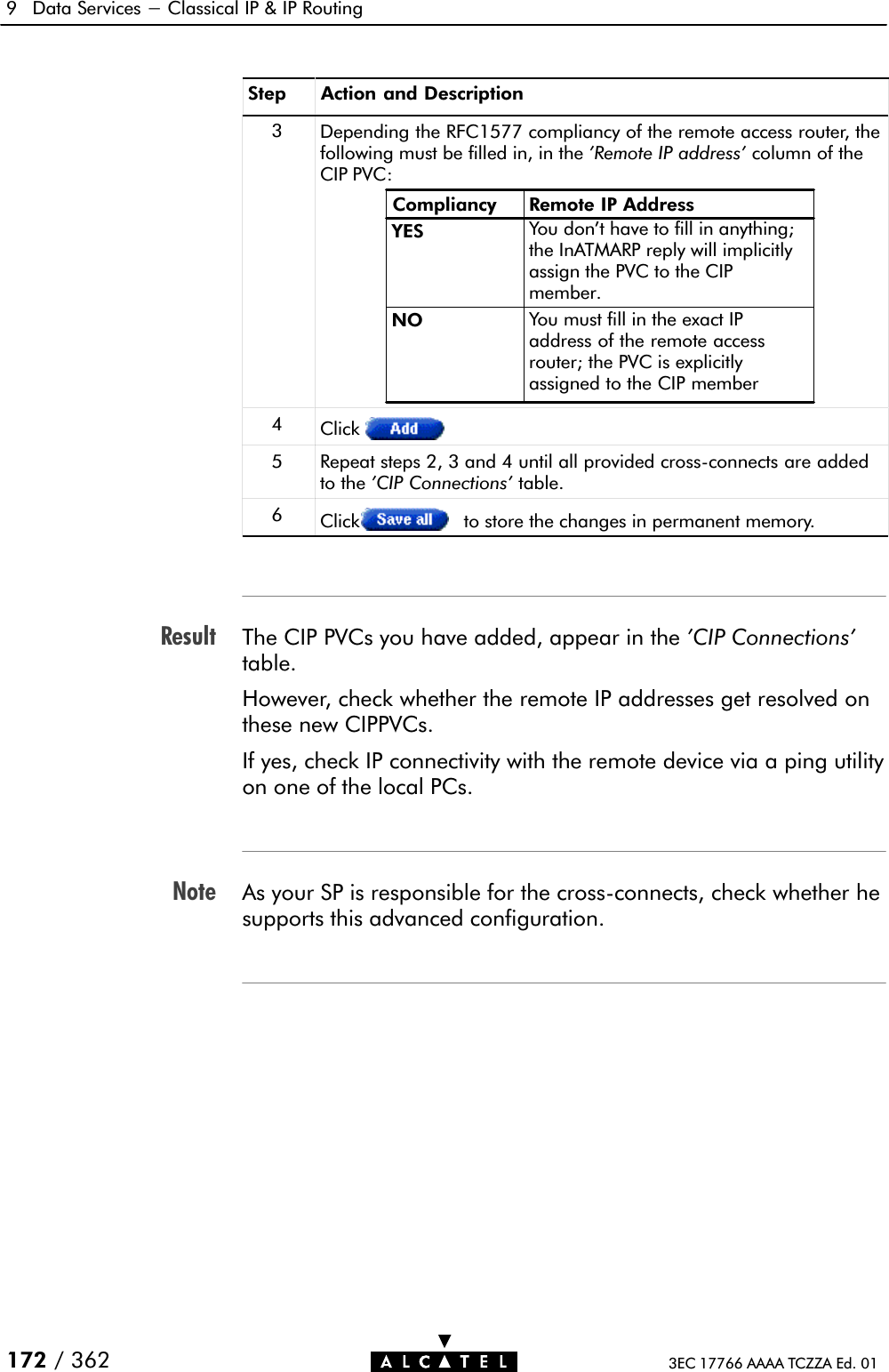 ResultNote9 Data Services - Classical IP &amp; IP Routing172 / 362 3EC 17766 AAAA TCZZA Ed. 01Step Action and Description3Depending the RFC1577 compliancy of the remote access router, thefollowing must be filled in, in the &apos;Remote IP address&apos; column of theCIP PVC:Compliancy Remote IP AddressYESNO You must fill in the exact IPaddress of the remote accessrouter; the PVC is explicitlyassigned to the CIP memberYou don&apos;t have to fill in anything;the InATMARP reply will implicitlyassign the PVC to the CIPmember.4Click5 Repeat steps 2, 3 and 4 until all provided crossĆconnects are addedto the &apos;CIP Connections&apos; table.6Click to store the changes in permanent memory.The CIP PVCs you have added, appear in the &apos;CIP Connections&apos;table.However, check whether the remote IP addresses get resolved onthese new CIPPVCs.If yes, check IP connectivity with the remote device via a ping utilityon one of the local PCs.As your SP is responsible for the crossĆconnects, check whether hesupports this advanced configuration.