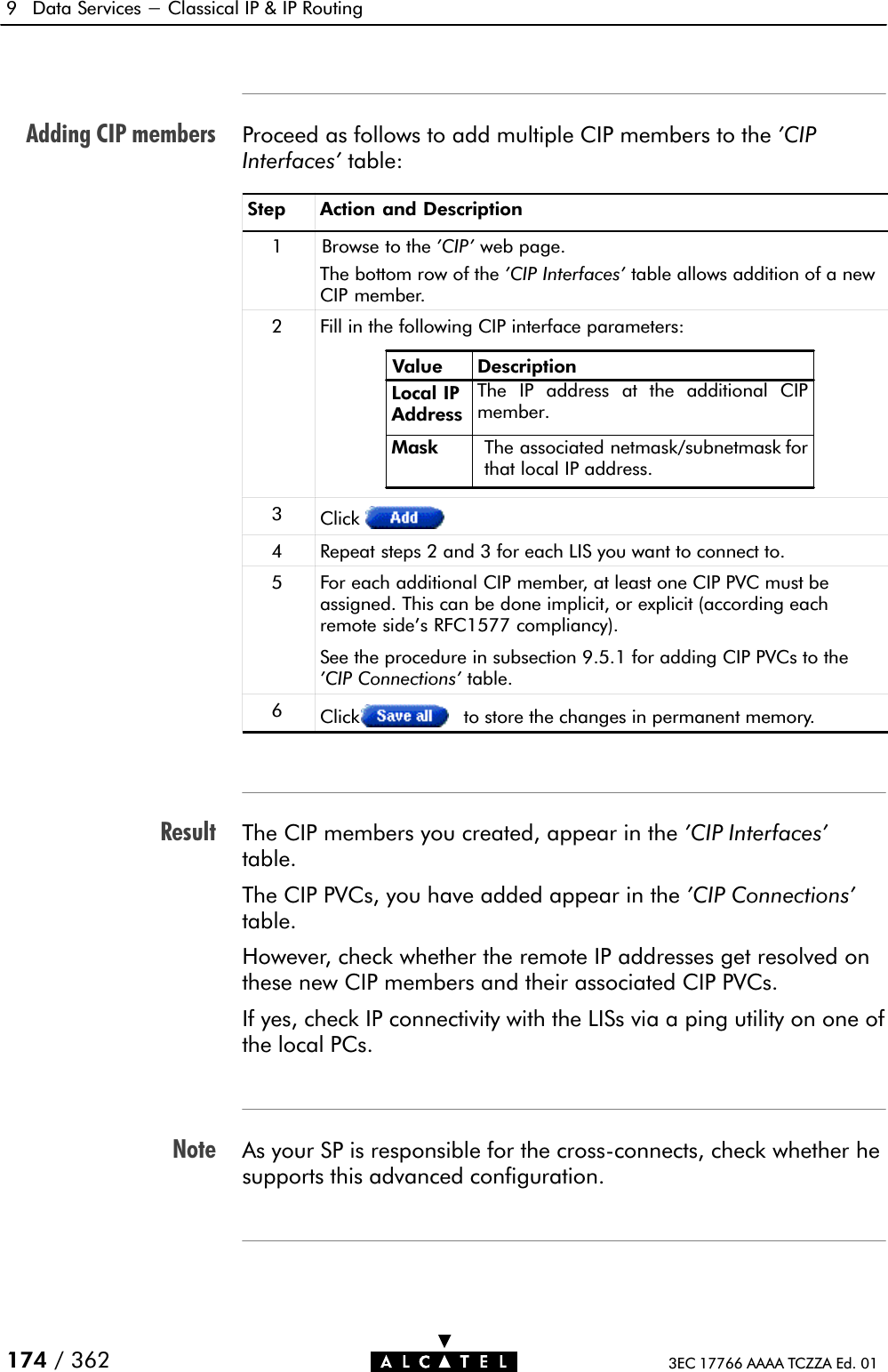 Adding CIP membersResultNote9 Data Services - Classical IP &amp; IP Routing174 / 362 3EC 17766 AAAA TCZZA Ed. 01Proceed as follows to add multiple CIP members to the &apos;CIPInterfaces&apos; table:Step Action and Description1 Browse to the &apos;CIP&apos; web page.The bottom row of the &apos;CIP Interfaces&apos; table allows addition of a newCIP member.2Fill in the following CIP interface parameters:Value DescriptionLocal IPAddressMask The associated netmask/subnetmask forthat local IP address.The IP address at the additional CIPmember.3Click4 Repeat steps 2 and 3 for each LIS you want to connect to.5 For each additional CIP member, at least one CIP PVC must beassigned. This can be done implicit, or explicit (according eachremote side&apos;s RFC1577 compliancy).See the procedure in subsection 9.5.1 for adding CIP PVCs to the&apos;CIP Connections&apos; table.6Click to store the changes in permanent memory.The CIP members you created, appear in the &apos;CIP Interfaces&apos;table.The CIP PVCs, you have added appear in the &apos;CIP Connections&apos;table.However, check whether the remote IP addresses get resolved onthese new CIP members and their associated CIP PVCs.If yes, check IP connectivity with the LISs via a ping utility on one ofthe local PCs.As your SP is responsible for the crossĆconnects, check whether hesupports this advanced configuration.