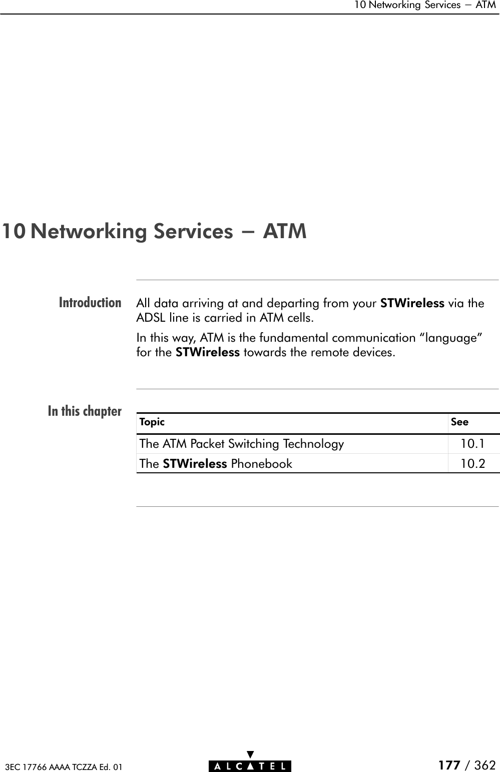 IntroductionIn this chapter10 Networking Services - ATM177 / 3623EC 17766 AAAA TCZZA Ed. 0110 Networking Services - ATMAll data arriving at and departing from your STWireless via theADSL line is carried in ATM cells.In this way, ATM is the fundamental communication language&quot;for the STWireless towards the remote devices.Topic SeeThe ATM Packet Switching Technology 10.1The STWireless Phonebook 10.2