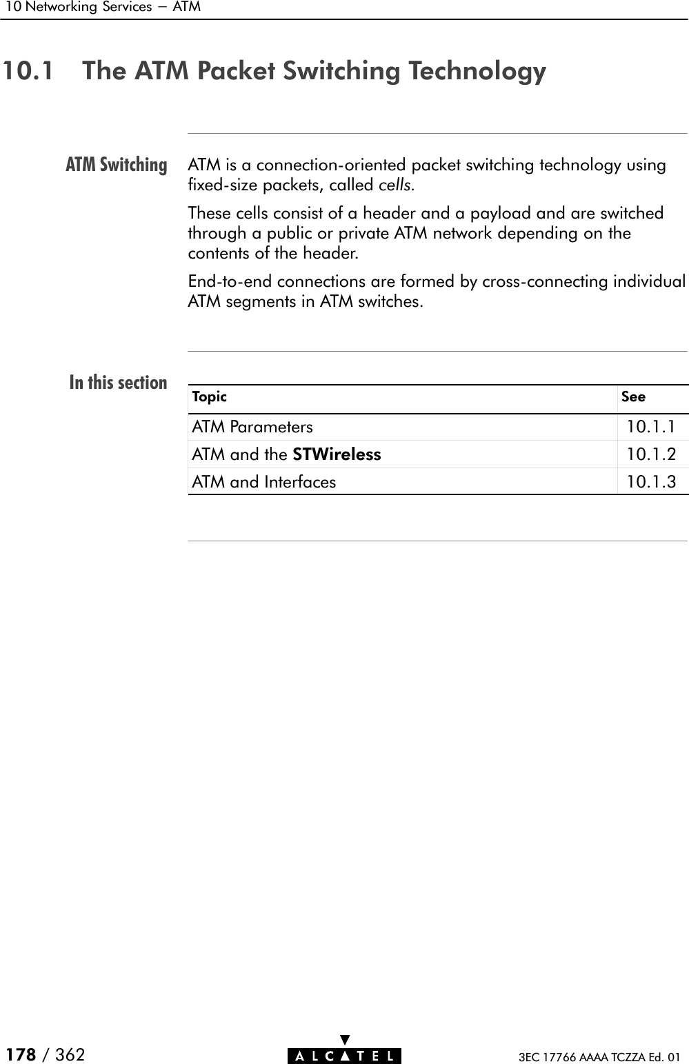ATM SwitchingIn this section10 Networking Services - ATM178 / 362 3EC 17766 AAAA TCZZA Ed. 0110.1 The ATM Packet Switching TechnologyATM is a connectionĆoriented packet switching technology usingfixedĆsize packets, called cells.These cells consist of a header and a payload and are switchedthrough a public or private ATM network depending on thecontents of the header.EndĆtoĆend connections are formed by crossĆconnecting individualATM segments in ATM switches.Topic SeeATM Parameters 10.1.1ATM and the STWireless 10.1.2ATM and Interfaces 10.1.3