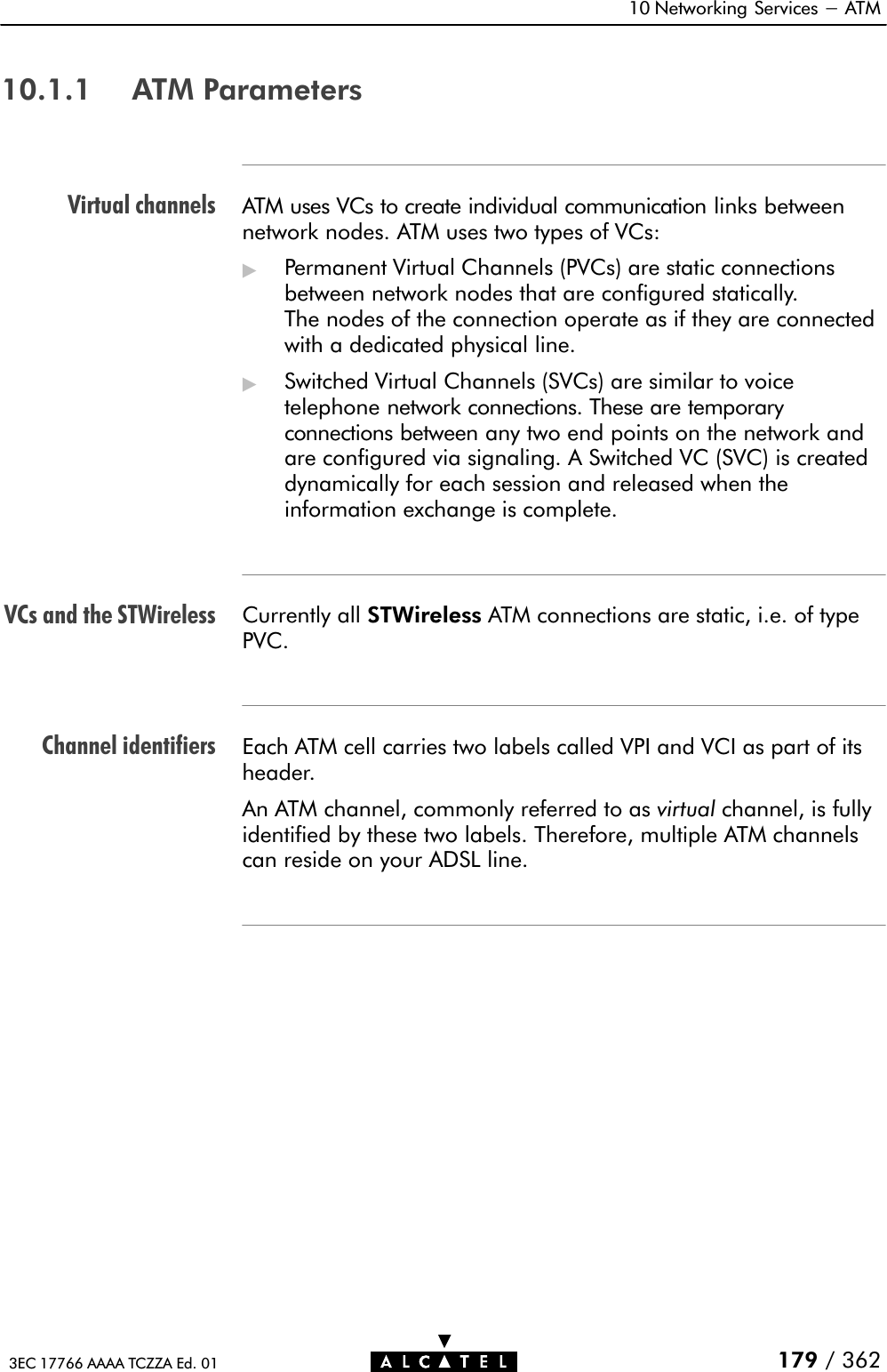 Virtual channelsVCs and the STWirelessChannel identifiers10 Networking Services - ATM179 / 3623EC 17766 AAAA TCZZA Ed. 0110.1.1 ATM ParametersATM uses VCs to create individual communication links betweennetwork nodes. ATM uses two types of VCs:&quot;Permanent Virtual Channels (PVCs) are static connectionsbetween network nodes that are configured statically.The nodes of the connection operate as if they are connectedwith a dedicated physical line.&quot;Switched Virtual Channels (SVCs) are similar to voicetelephone network connections. These are temporaryconnections between any two end points on the network andare configured via signaling. A Switched VC (SVC) is createddynamically for each session and released when theinformation exchange is complete.Currently all STWireless ATM connections are static, i.e. of typePVC.Each ATM cell carries two labels called VPI and VCI as part of itsheader.An ATM channel, commonly referred to as virtual channel, is fullyidentified by these two labels. Therefore, multiple ATM channelscan reside on your ADSL line.