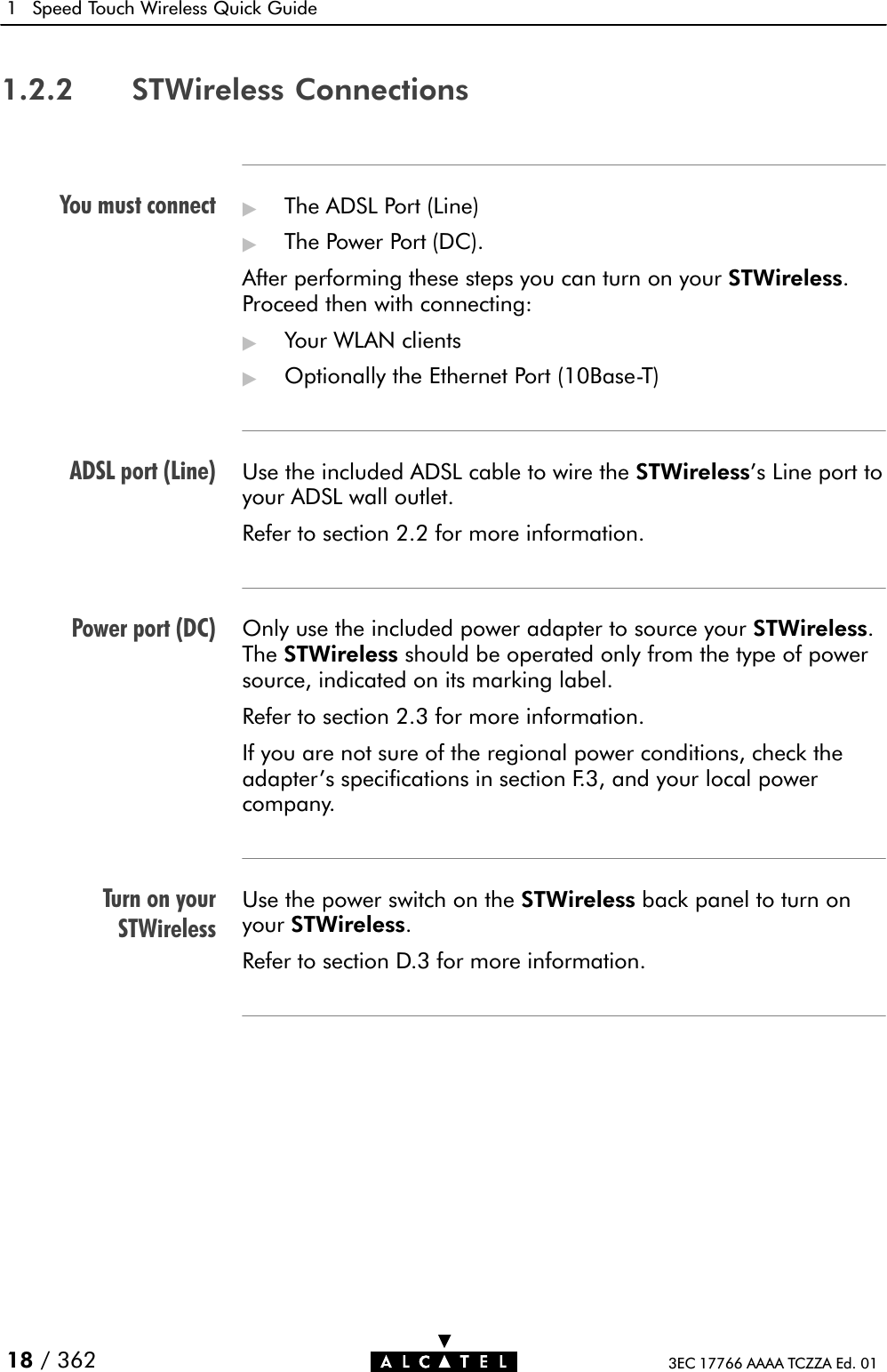 You must connectADSL port (Line)Power port (DC)Turn on yourSTWireless1 Speed Touch Wireless Quick Guide18 / 362 3EC 17766 AAAA TCZZA Ed. 011.2.2 STWireless Connections&quot;The ADSL Port (Line)&quot;The Power Port (DC).After performing these steps you can turn on your STWireless.Proceed then with connecting:&quot;Your WLAN clients&quot;Optionally the Ethernet Port (10BaseĆT)Use the included ADSL cable to wire the STWireless&apos;s Line port toyour ADSL wall outlet.Refer to section 2.2 for more information.Only use the included power adapter to source your STWireless.The STWireless should be operated only from the type of powersource, indicated on its marking label.Refer to section 2.3 for more information.If you are not sure of the regional power conditions, check theadapter&apos;s specifications in section F.3, and your local powercompany.Use the power switch on the STWireless back panel to turn onyour STWireless.Refer to section D.3 for more information.