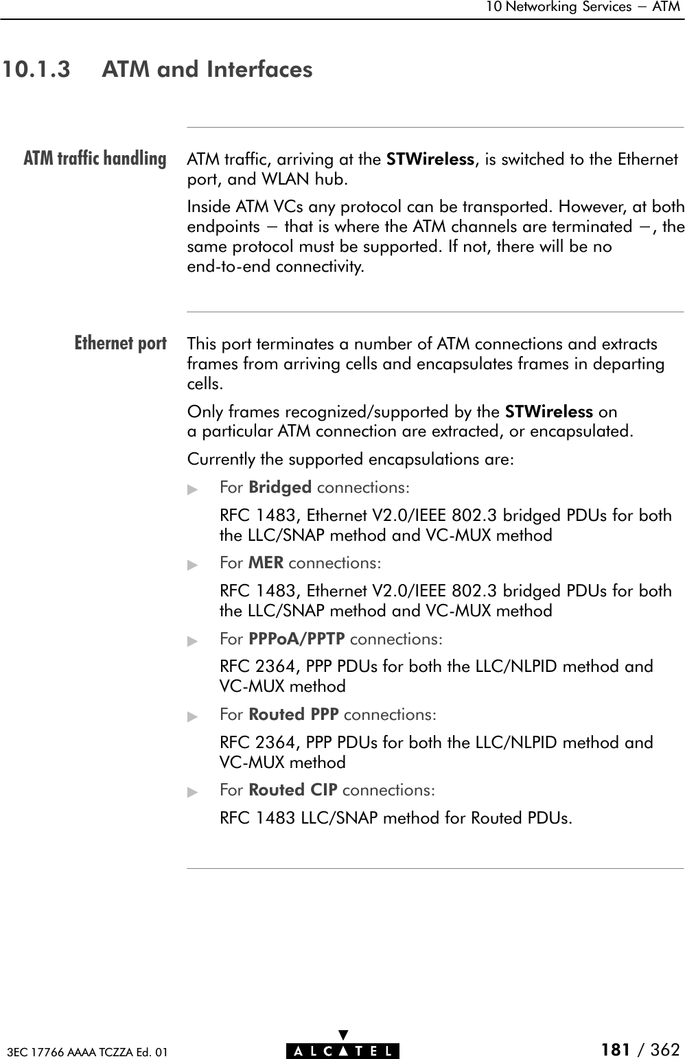 ATM traffic handlingEthernet port10 Networking Services - ATM181 / 3623EC 17766 AAAA TCZZA Ed. 0110.1.3 ATM and InterfacesATM traffic, arriving at the STWireless, is switched to the Ethernetport, and WLAN hub.Inside ATM VCs any protocol can be transported. However, at bothendpoints - that is where the ATM channels are terminated -, thesame protocol must be supported. If not, there will be noendĆtoĆend connectivity.This port terminates a number of ATM connections and extractsframes from arriving cells and encapsulates frames in departingcells.Only frames recognized/supported by the STWireless ona particular ATM connection are extracted, or encapsulated.Currently the supported encapsulations are:&quot;For Bridged connections:RFC 1483, Ethernet V2.0/IEEE 802.3 bridged PDUs for boththe LLC/SNAP method and VCĆMUX method&quot;For MER connections:RFC 1483, Ethernet V2.0/IEEE 802.3 bridged PDUs for boththe LLC/SNAP method and VCĆMUX method&quot;For PPPoA/PPTP connections:RFC 2364, PPP PDUs for both the LLC/NLPID method andVCĆMUX method&quot;For Routed PPP connections:RFC 2364, PPP PDUs for both the LLC/NLPID method andVCĆMUX method&quot;For Routed CIP connections:RFC 1483 LLC/SNAP method for Routed PDUs.