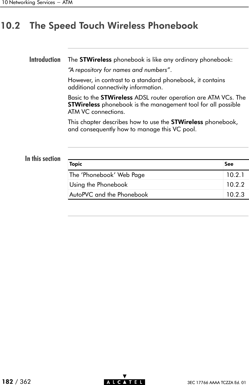 IntroductionIn this section10 Networking Services - ATM182 / 362 3EC 17766 AAAA TCZZA Ed. 0110.2 The Speed Touch Wireless PhonebookThe STWireless phonebook is like any ordinary phonebook:A repository for names and numbers&quot;.However, in contrast to a standard phonebook, it containsadditional connectivity information.Basic to the STWireless ADSL router operation are ATM VCs. TheSTWireless phonebook is the management tool for all possibleATM VC connections.This chapter describes how to use the STWireless phonebook,and consequently how to manage this VC pool.Topic SeeThe &apos;Phonebook&apos; Web Page 10.2.1Using the Phonebook 10.2.2AutoPVC and the Phonebook 10.2.3