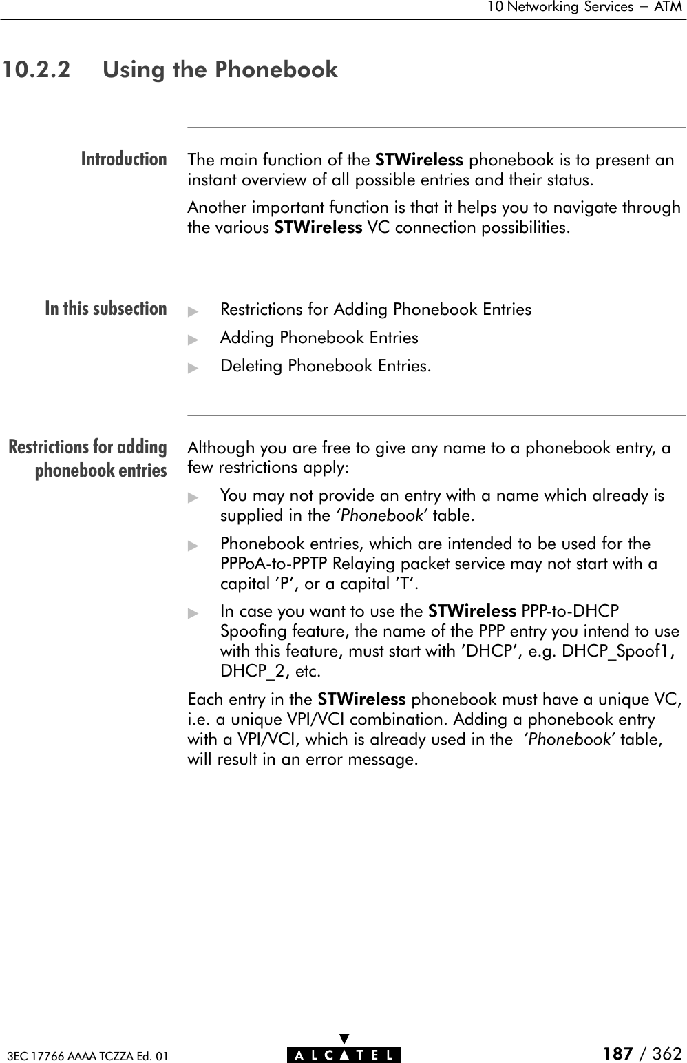 IntroductionIn this subsectionRestrictions for addingphonebook entries10 Networking Services - ATM187 / 3623EC 17766 AAAA TCZZA Ed. 0110.2.2 Using the PhonebookThe main function of the STWireless phonebook is to present aninstant overview of all possible entries and their status.Another important function is that it helps you to navigate throughthe various STWireless VC connection possibilities.&quot;Restrictions for Adding Phonebook Entries&quot;Adding Phonebook Entries&quot;Deleting Phonebook Entries.Although you are free to give any name to a phonebook entry, afew restrictions apply:&quot;You may not provide an entry with a name which already issupplied in the &apos;Phonebook&apos; table.&quot;Phonebook entries, which are intended to be used for thePPPoAĆtoĆPPTP Relaying packet service may not start with acapital &apos;P&apos;, or a capital &apos;T&apos;.&quot;In case you want to use the STWireless PPPĆtoĆDHCPSpoofing feature, the name of the PPP entry you intend to usewith this feature, must start with &apos;DHCP&apos;, e.g. DHCP_Spoof1,DHCP_2, etc.Each entry in the STWireless phonebook must have a unique VC,i.e. a unique VPI/VCI combination. Adding a phonebook entrywith a VPI/VCI, which is already used in the &apos;Phonebook&apos; table,will result in an error message.