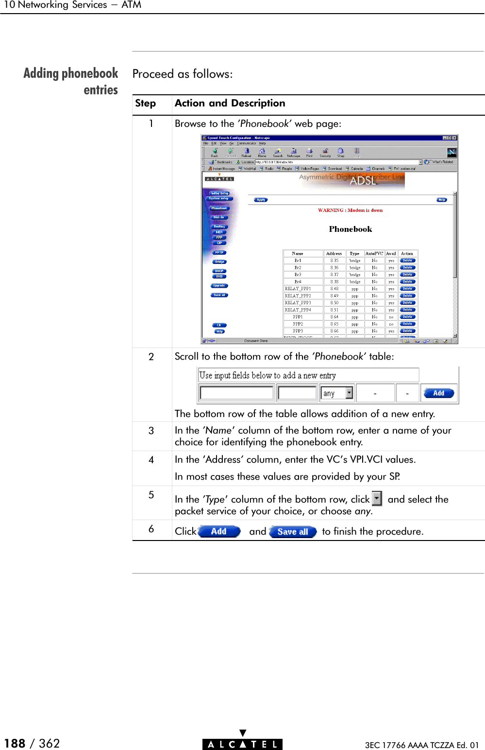 Adding phonebookentries10 Networking Services - ATM188 / 362 3EC 17766 AAAA TCZZA Ed. 01Proceed as follows:Step Action and Description1Browse to the &apos;Phonebook&apos; web page:2Scroll to the bottom row of the &apos;Phonebook&apos; table:The bottom row of the table allows addition of a new entry.3In the &apos;Name&apos; column of the bottom row, enter a name of yourchoice for identifying the phonebook entry.4In the &apos;Address&apos;column, enter the VC&apos;s VPI.VCI values.In most cases these values are provided by your SP.5In the &apos;Type&apos; column of the bottom row, click and select thepacket service of your choice, or choose any.6Click and to finish the procedure.